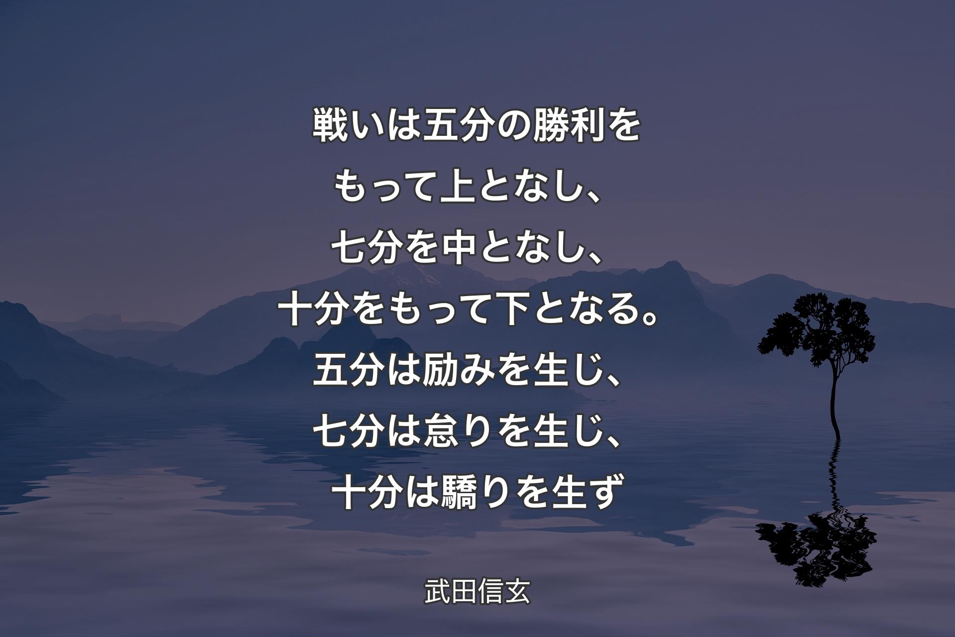 【背景4】戦いは五分の勝利をもって上となし、七分を中となし、十分をもって下となる。五分は励みを生じ、七分は怠りを生じ、十分は驕りを生ず - 武田信玄