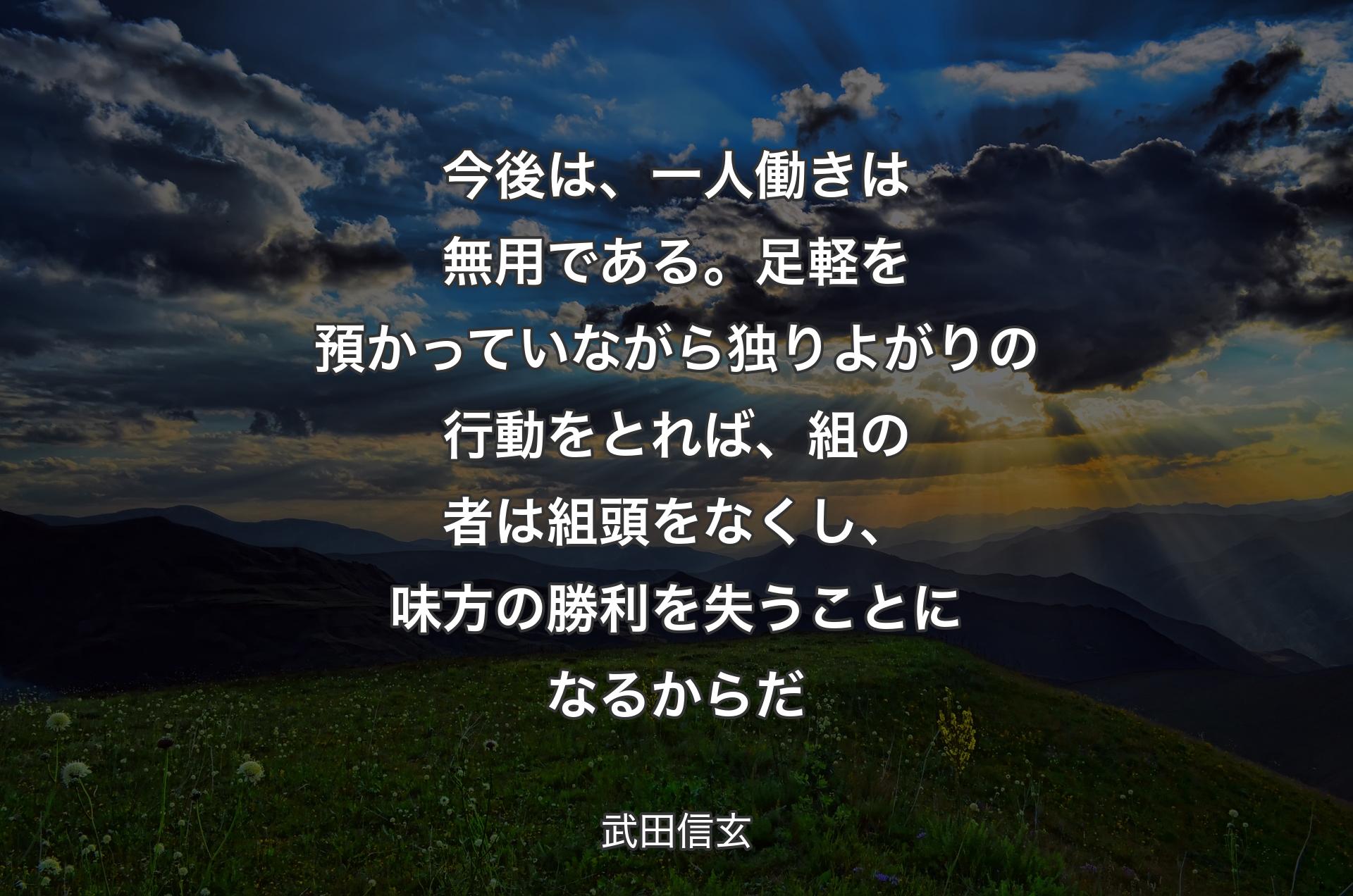 今後は、一人働きは無用である。足軽を預かっていながら独りよがりの行動をとれば、組の者は組頭をなくし、味方の勝利を失うことになるからだ - 武田信玄