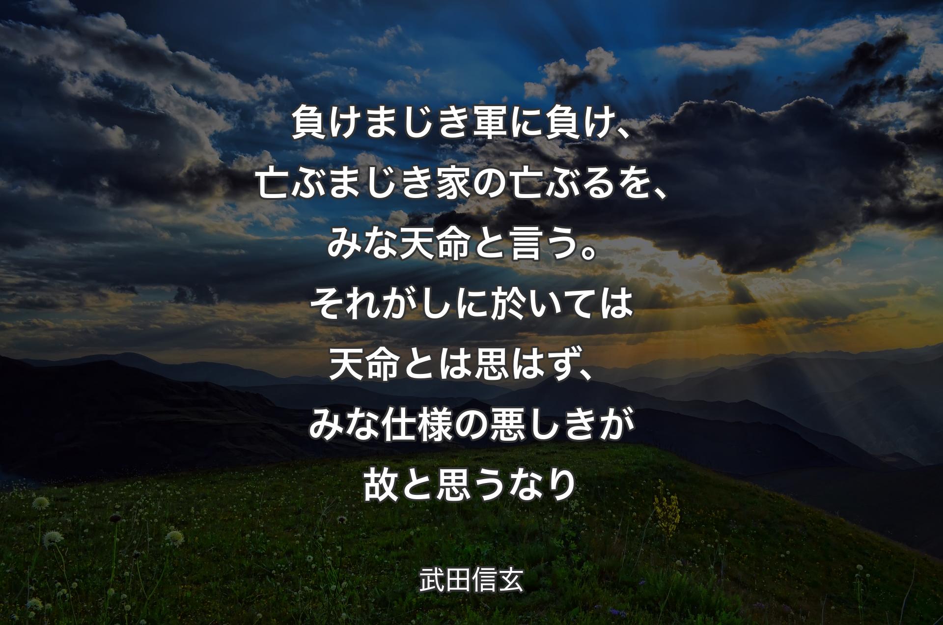 負けまじき軍に負け、亡ぶまじき家の亡ぶるを、みな天命と言う。それがしに於いては天命とは思はず、みな仕様の悪しきが故と思うなり - 武田信玄