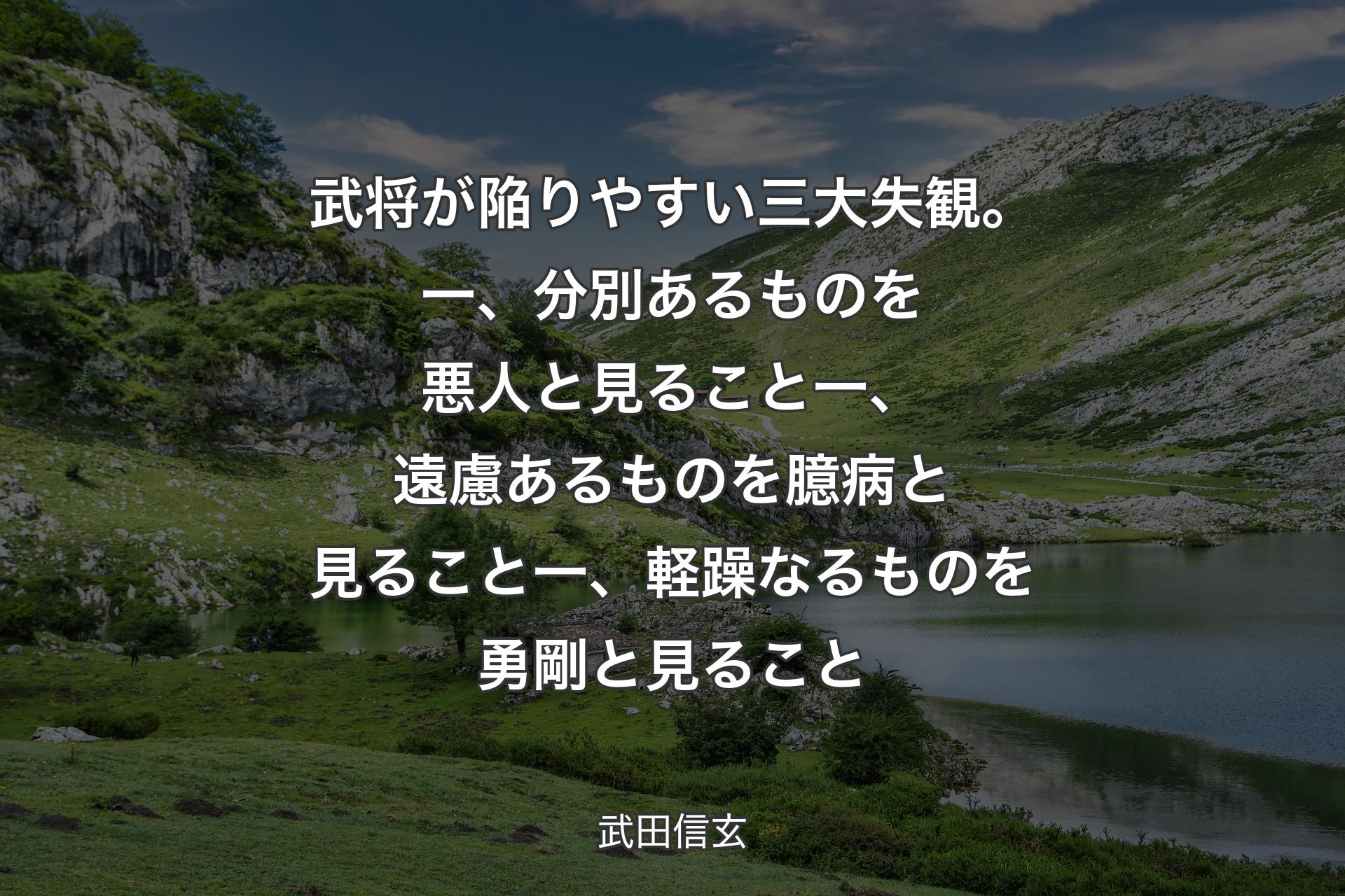 武将が陥りやすい三大失観。一、分別あるものを悪人と見ること一、遠慮あるものを臆病と見ること一、軽躁なるものを勇剛と見ること - 武田信玄