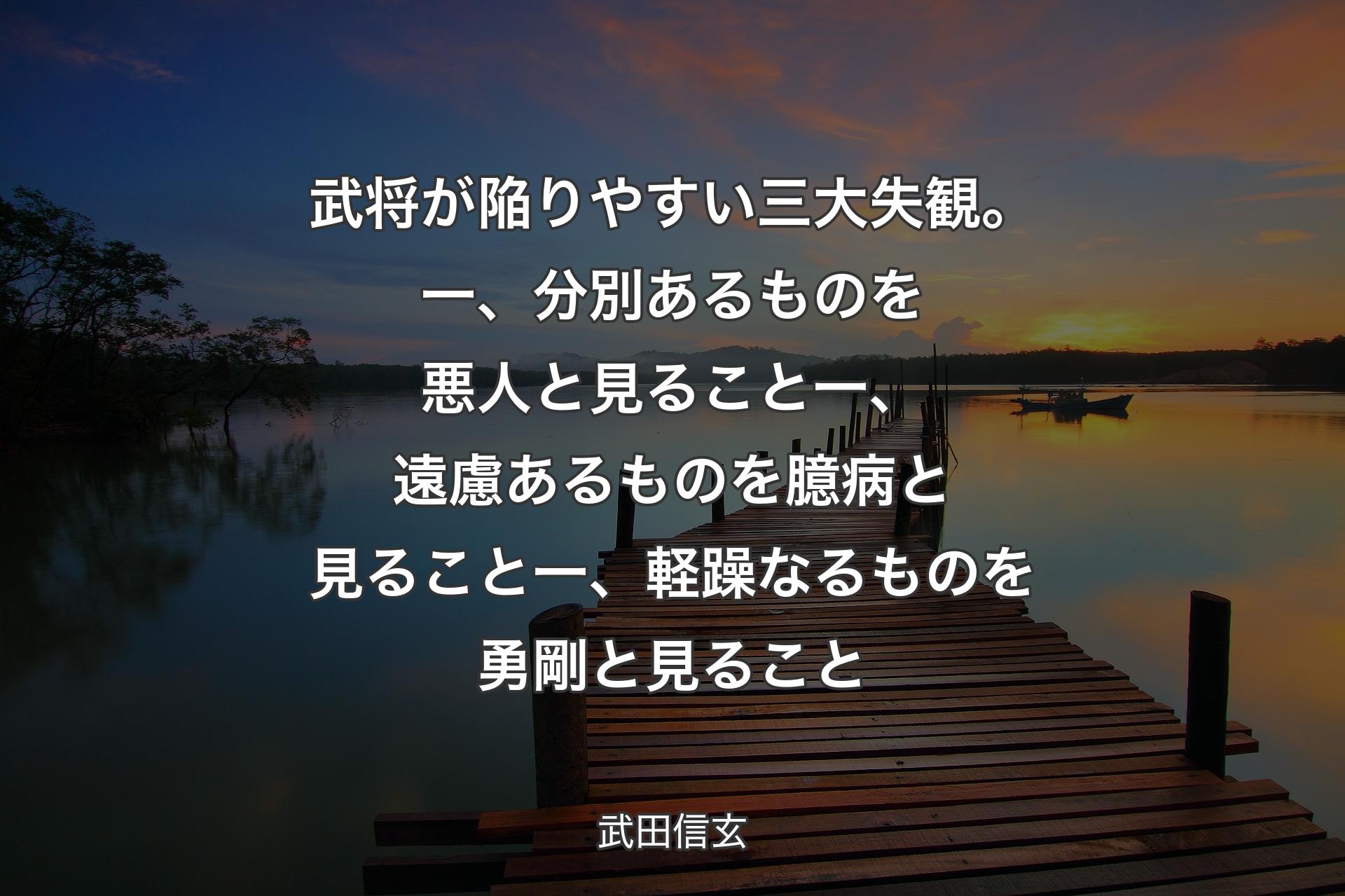 武将が陥りやすい三大失観。一、分別あるものを悪人と見ること一、遠慮あるものを臆病と見ること一、軽躁なるものを勇剛と見ること - 武田信玄