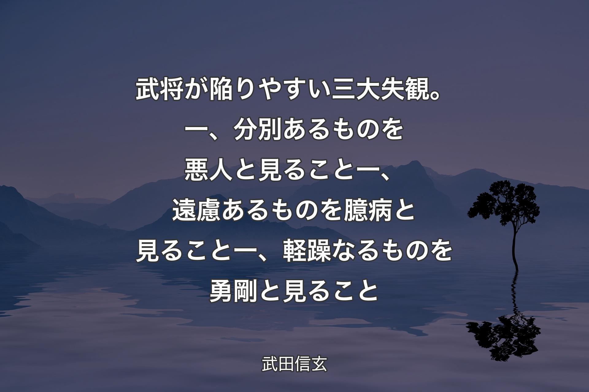 【背景4】武将が陥りやすい三大失観。一、分別あるものを悪人と見ること一、遠慮あるものを臆病と見ること一、軽躁なるものを勇剛と見ること - 武田信玄