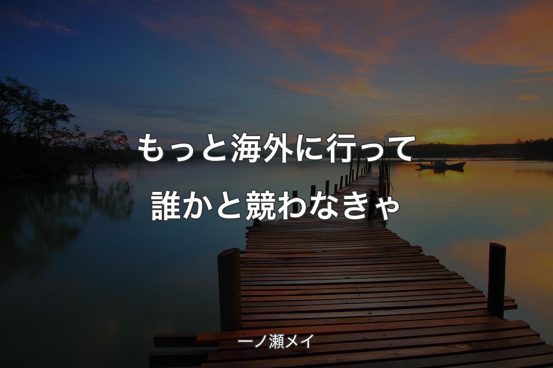 もっと海外に行って誰かと競わなきゃ - 一ノ瀬メイ