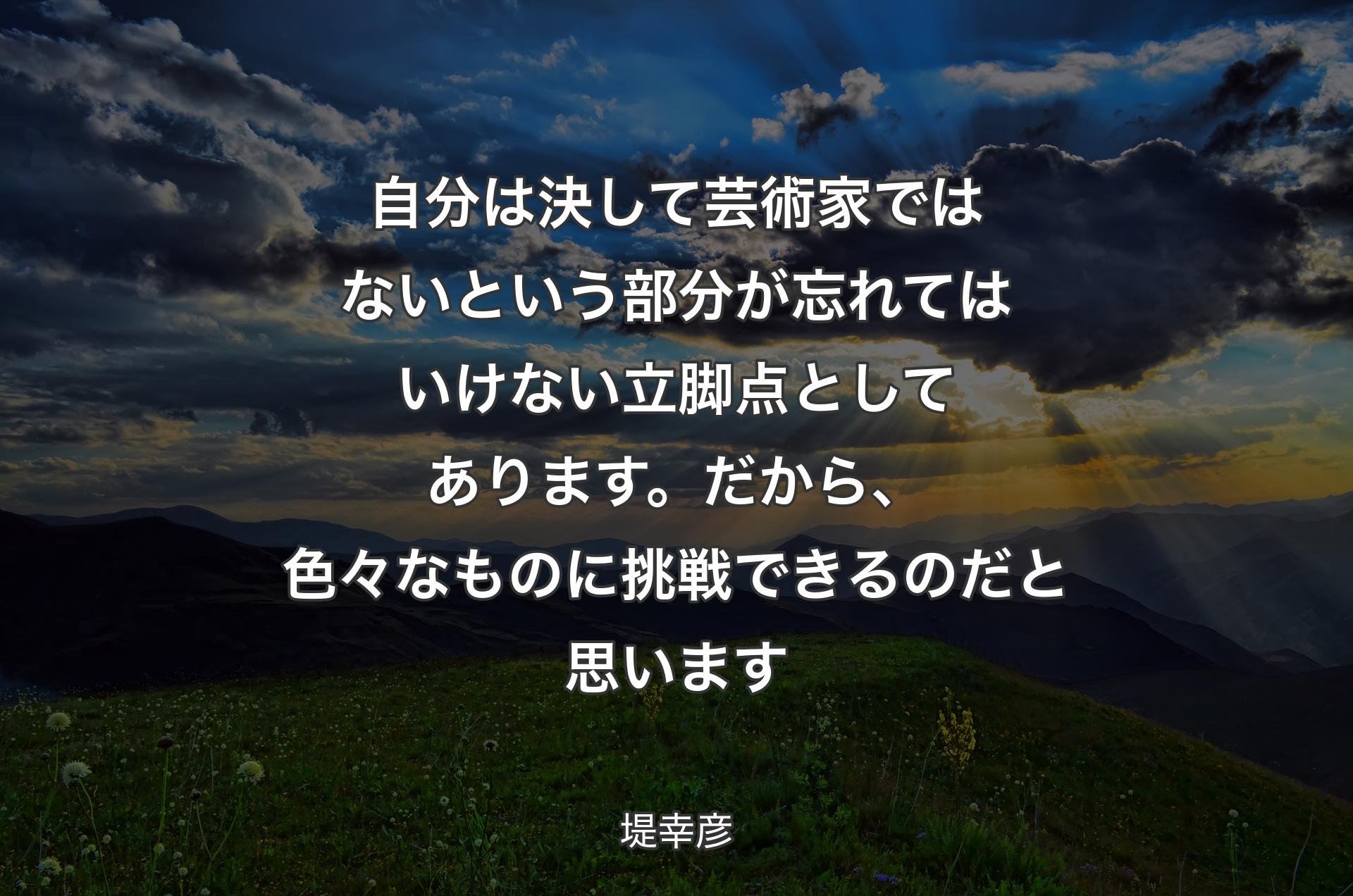 自分は決して芸術家ではないと�いう部分が忘れてはいけない立脚点としてあります。だから、色々なものに挑戦できるのだと思います - 堤幸彦