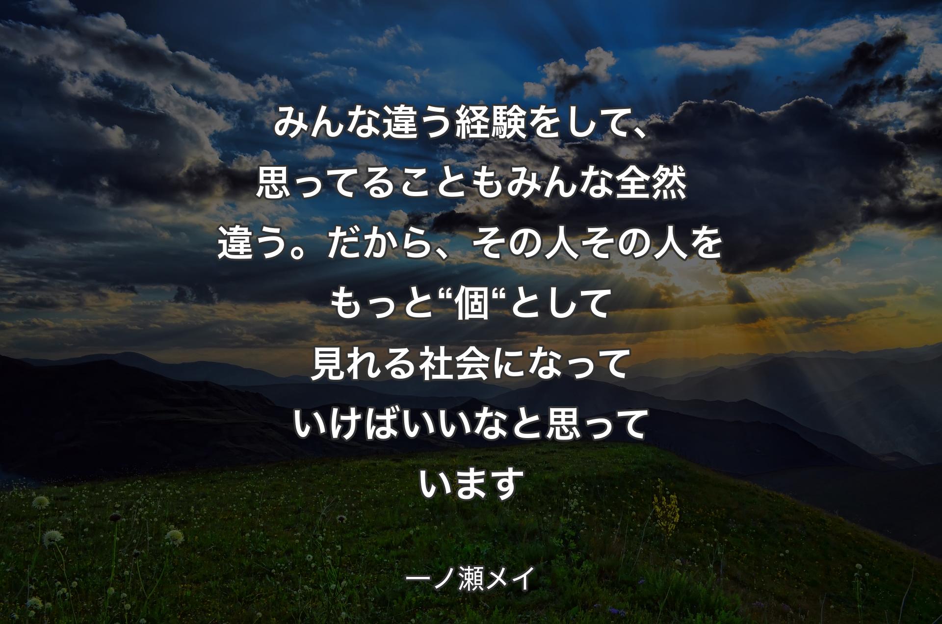 みんな違う経験をして、思ってることもみんな全然違う。だから、その人その人をもっと“個“として見れる社会になっていけばいいなと思っています - 一ノ瀬メイ