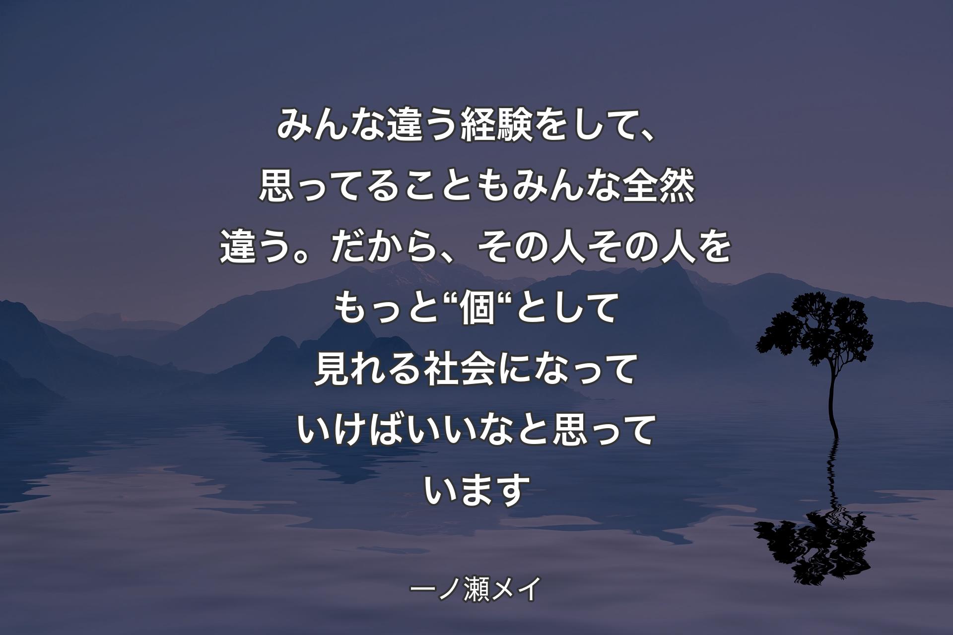 みんな違う経験をして、思ってることもみんな全��然違う。だから、その人その人をもっと“個“として見れる社会になっていけばいいなと思っています - 一ノ瀬メイ