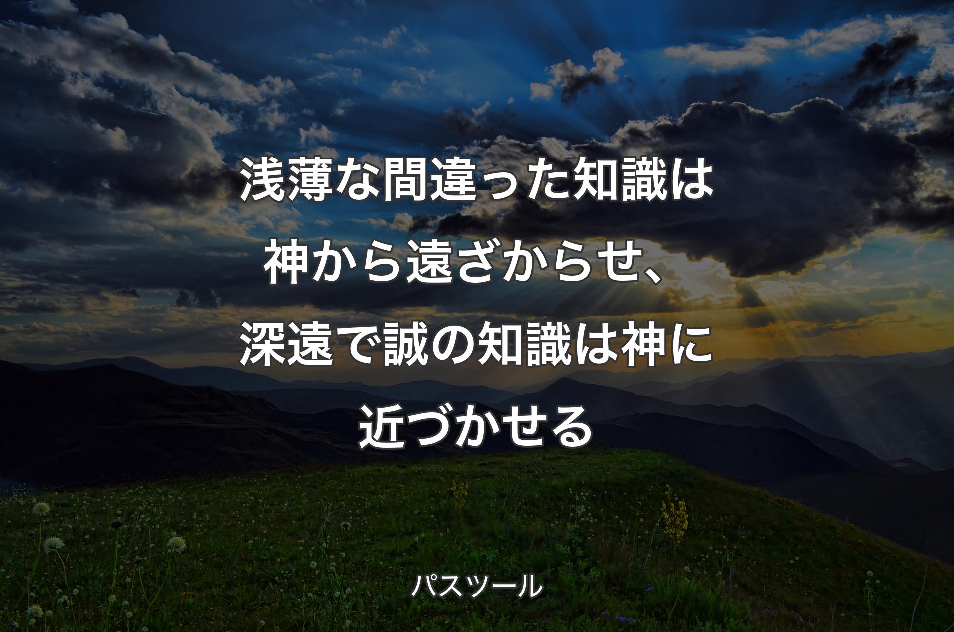 浅薄な間違った知識は神から遠ざからせ、深遠で誠の知識は神に近づかせる - パスツール