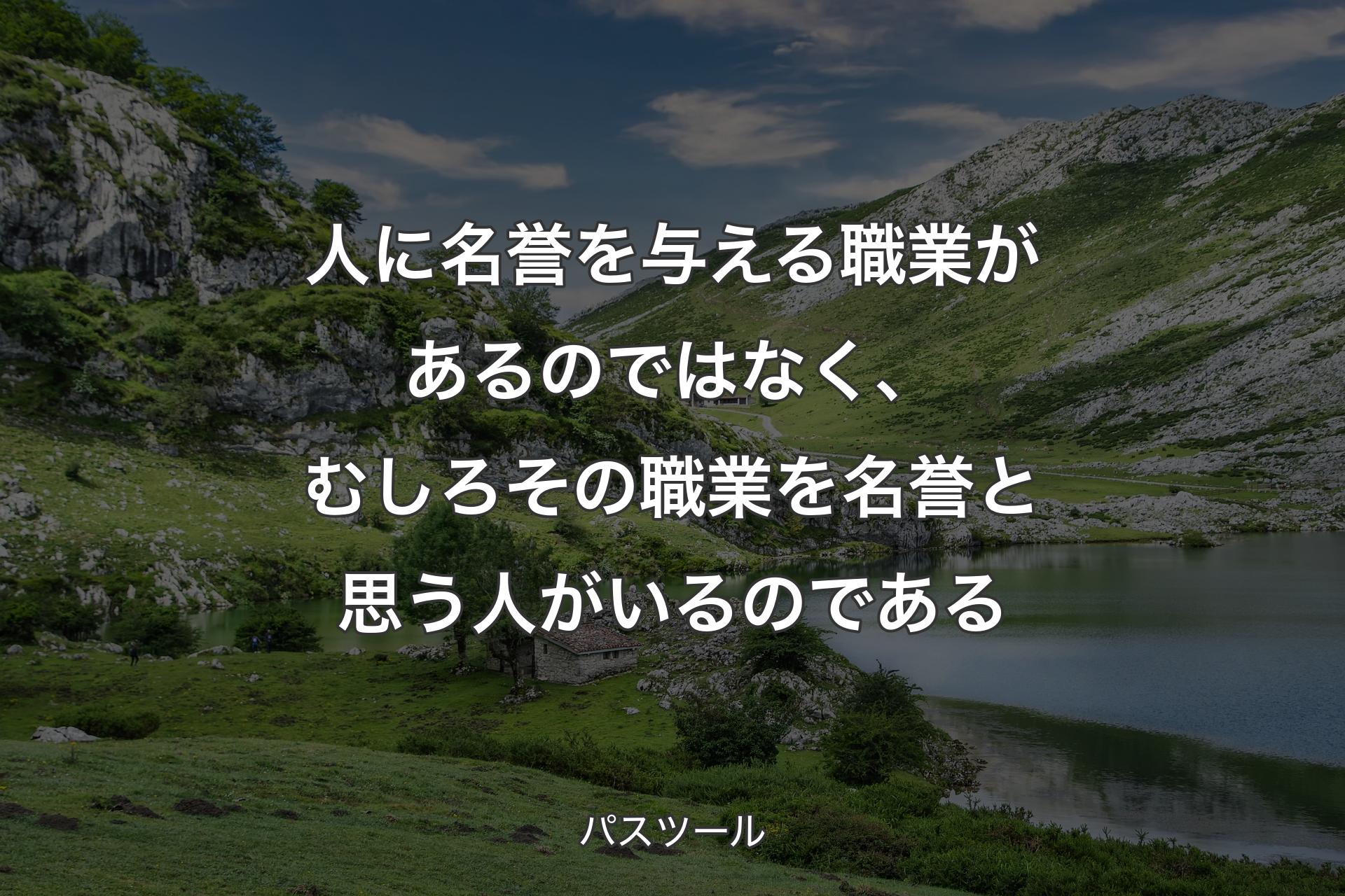 人に名誉を与える職業があるのではなく、むしろその職業を名誉と思う人がいるのである - パスツール