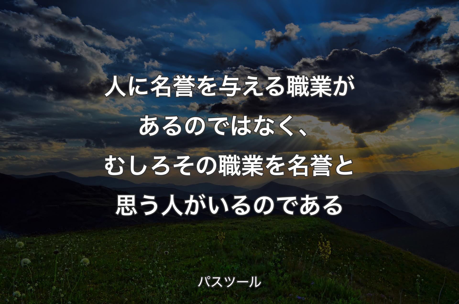 人に名誉を与える職業があるのではなく、むしろその職業を名誉と思う人がいるのである - パスツール