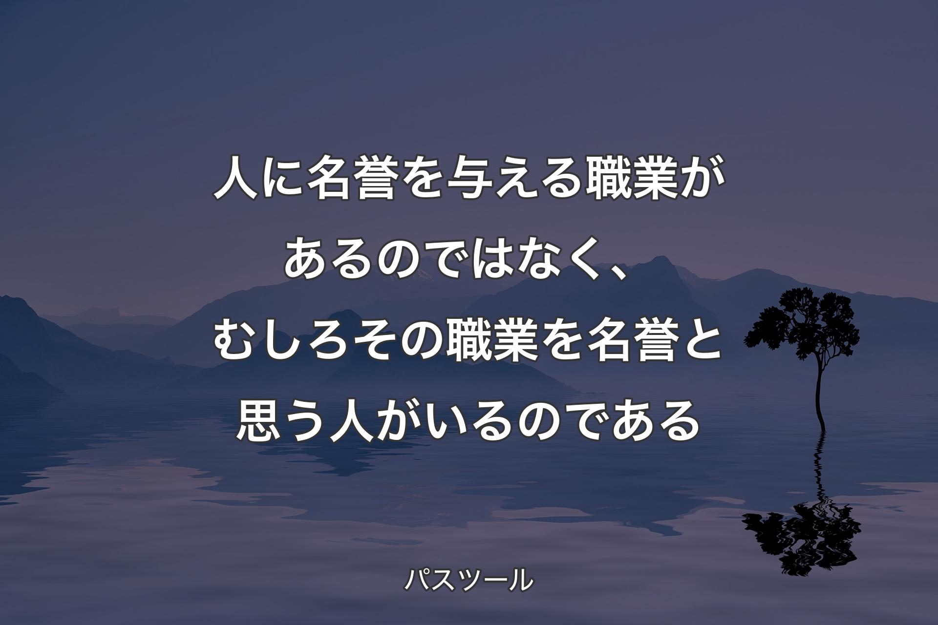 人に名誉を与える職業があるのではなく、むしろその職業を名誉と思う人がいるのである - パスツール