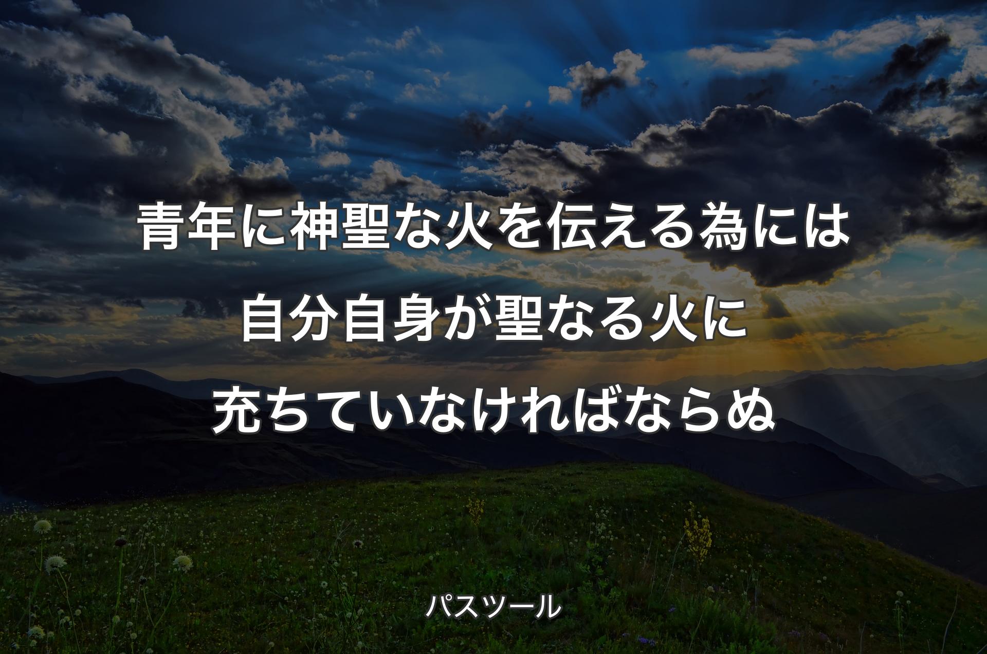 青年に神聖な火を伝える為には自分自身が聖なる火に充ちていなければならぬ - パスツール