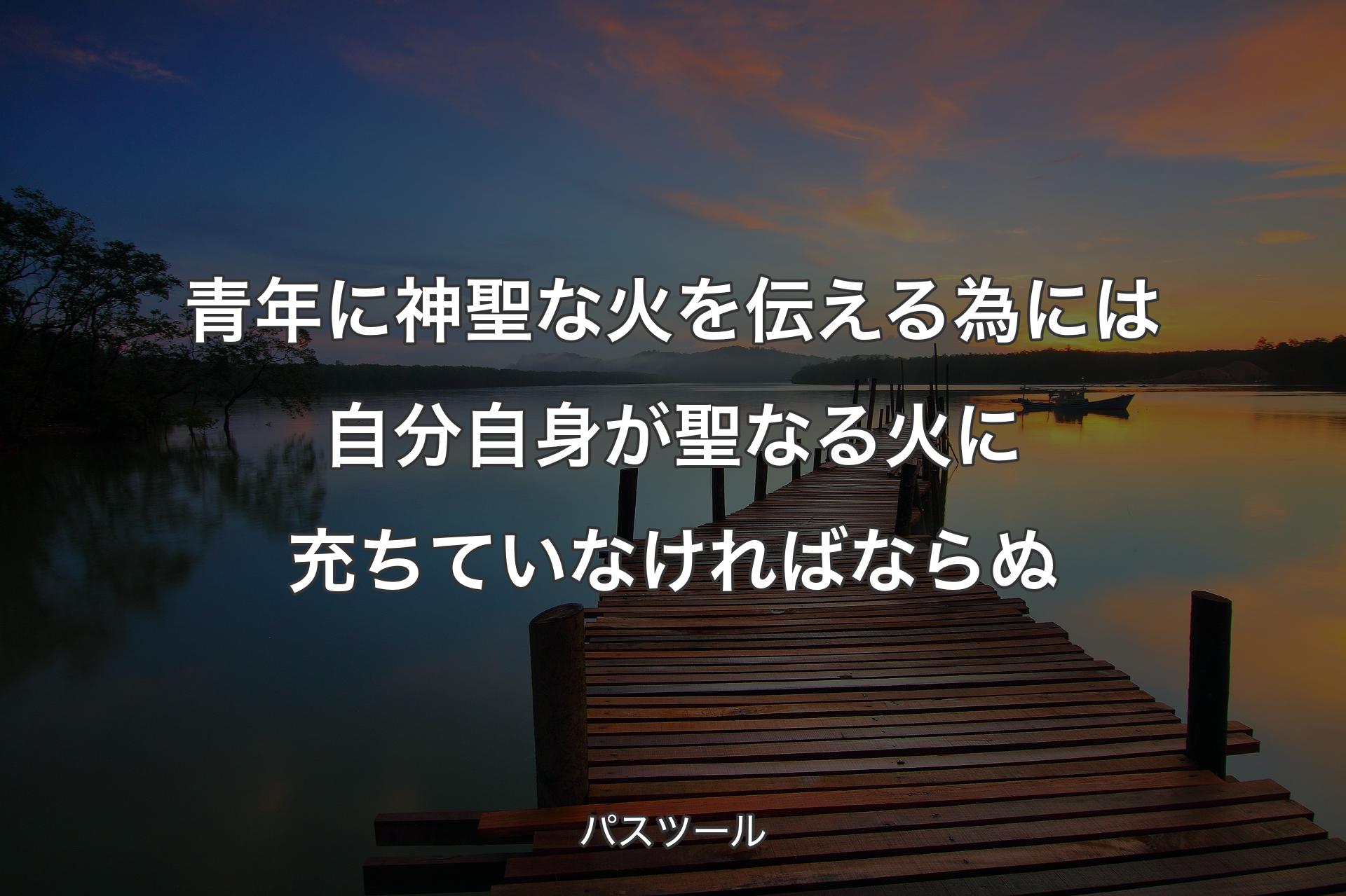 【背景3】青年に神聖な火を伝える為には自分自身が聖なる火に充ちていなければならぬ - パスツール