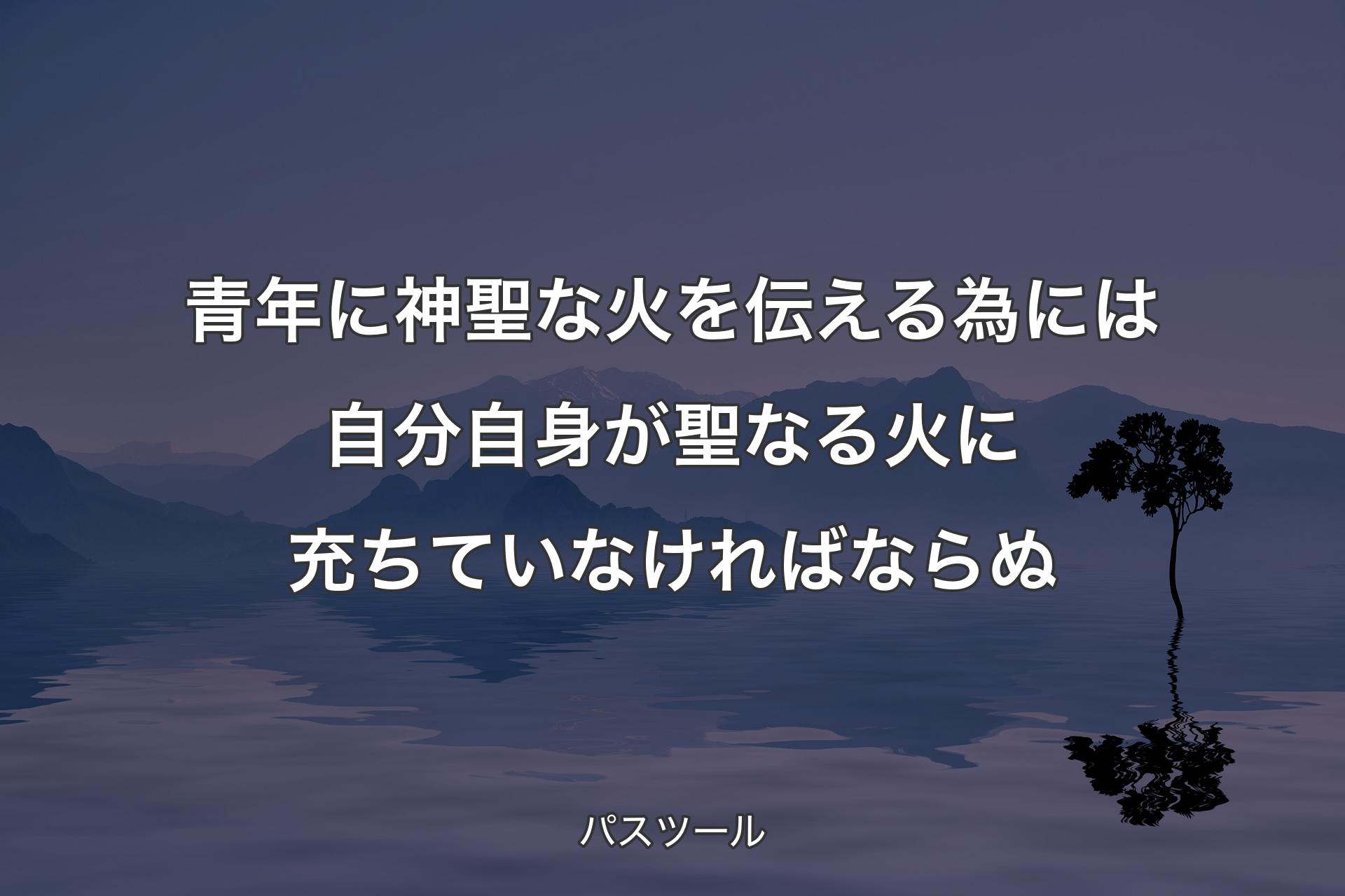 【背景4】青年に神聖な火を伝える為には自分自身が聖なる火に充ちていなければならぬ - パスツール