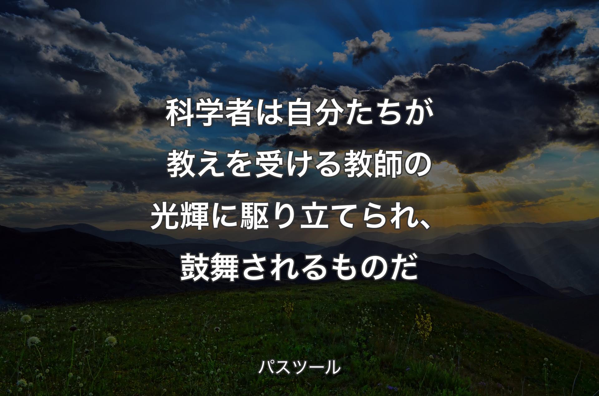 科学者は自分たちが教えを受ける教師の光輝に駆り立てられ、鼓舞されるものだ - パスツール