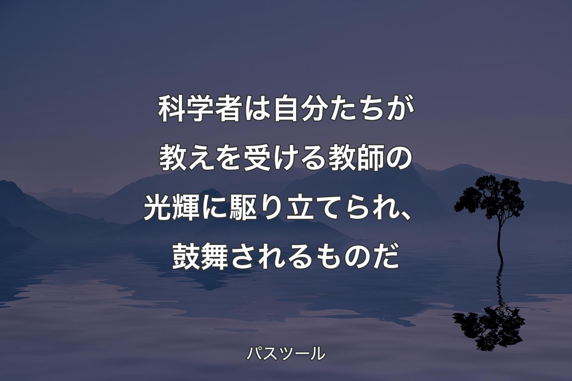 科学者は自分たちが教えを受ける教師の光輝に駆り立てられ、鼓舞されるものだ - パスツール