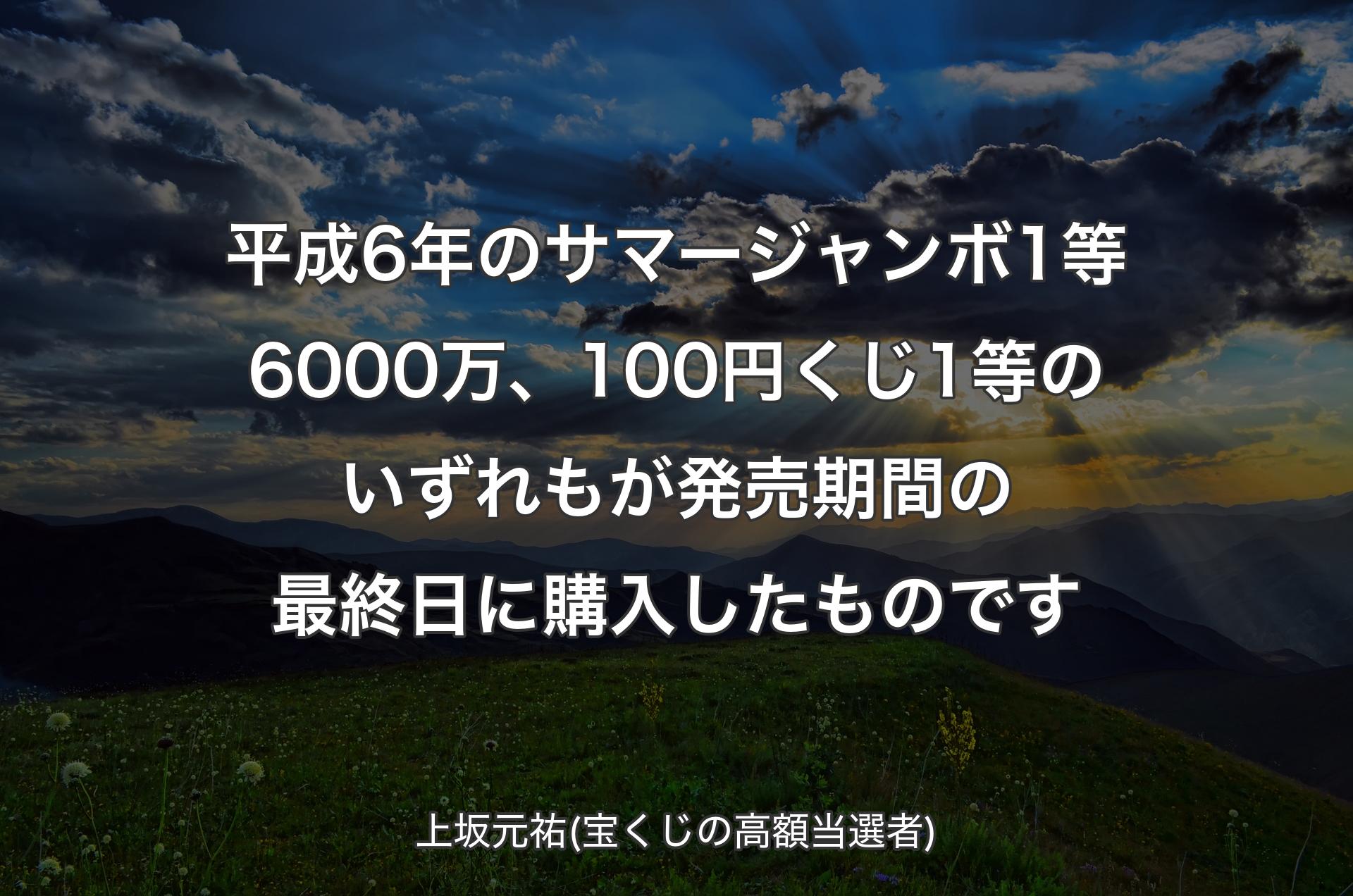 平成6年のサマージャンボ1等6000万、100円くじ1等のいずれもが発売期間の最終日に購入したものです - 上坂元祐(宝くじの高額当選者)