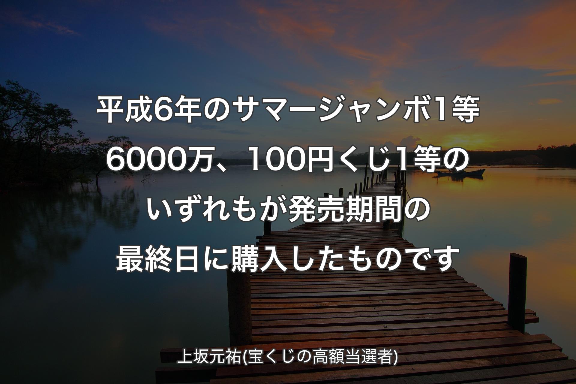 【背景3】平成6年のサマージャンボ1等6000万、100円くじ1等のいずれもが発売期間の最終日に購入したものです - 上坂元祐(宝くじの高額当選者)