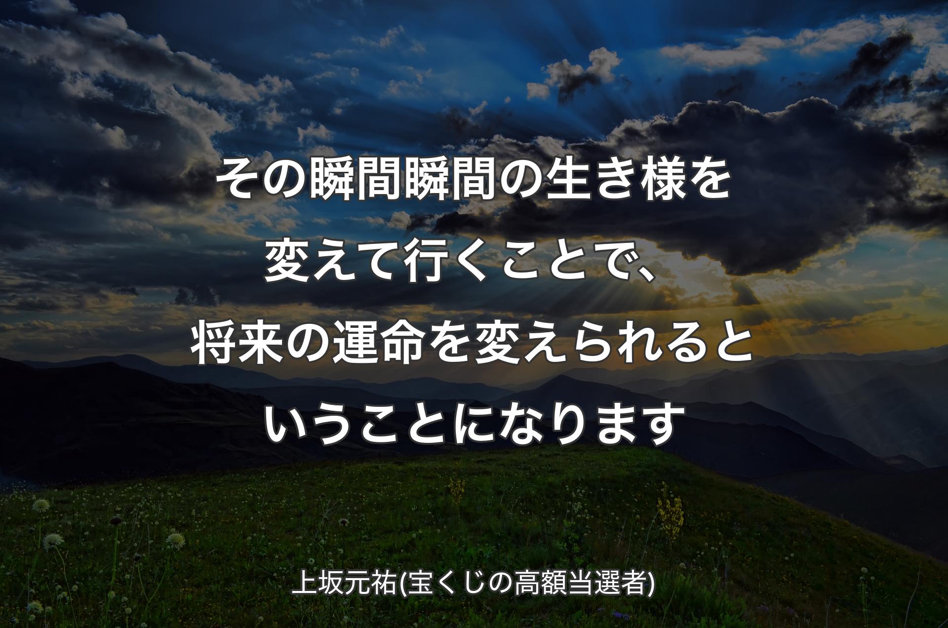 その瞬間瞬間の生き様を変えて行くことで、将来の運命を変えられるということになります - 上坂元祐(宝くじの高額当選者)