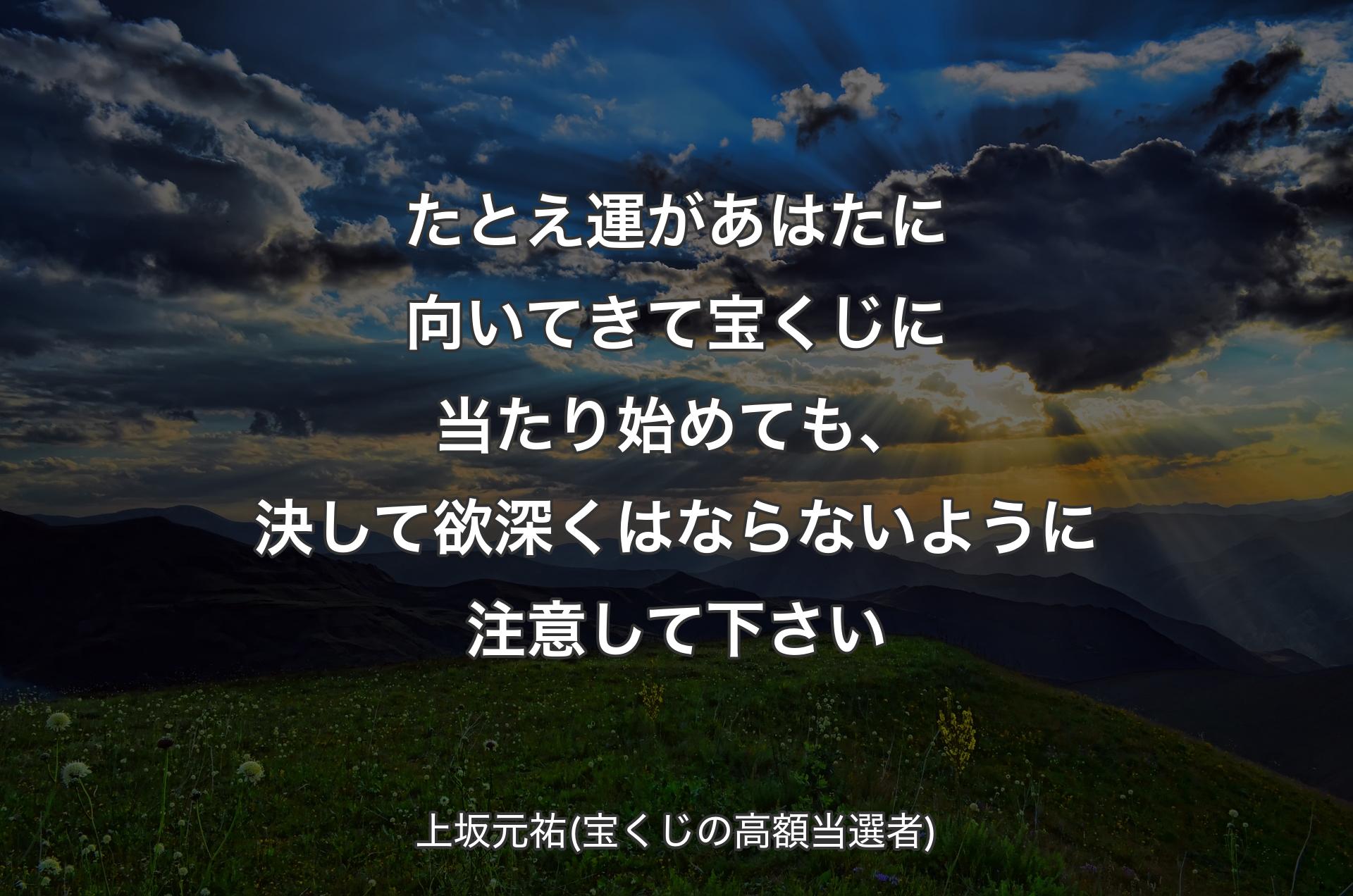 たとえ運があはたに向いてきて宝くじに当たり始めても、決して欲深くはならないように注意して下さい - 上坂元祐(宝くじの高額当選者)