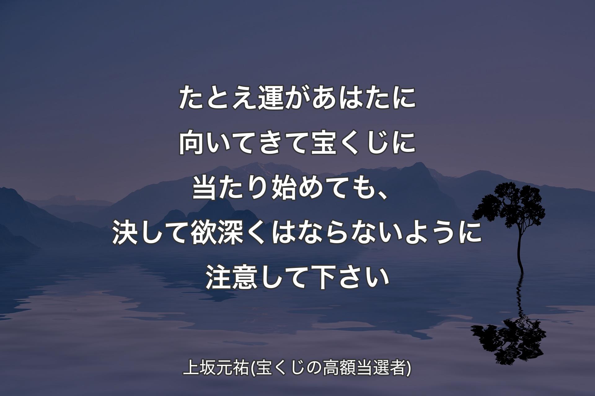 たとえ運があはたに向いてきて宝くじに当たり始めても、決して欲深くはならないように注意して下さい - 上坂元祐(宝くじの高額当選者)