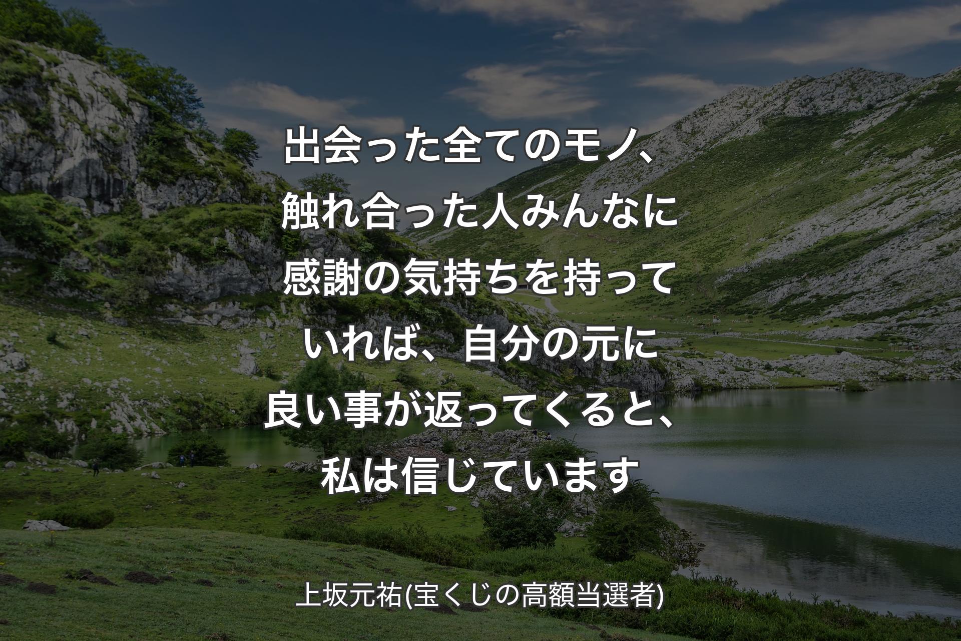 出会った全てのモノ、触れ合った人みんなに感謝の気持ちを持っていれば、自分の元に良い事が返ってくると、私は信じています - 上坂元祐(宝くじの高額当選者)