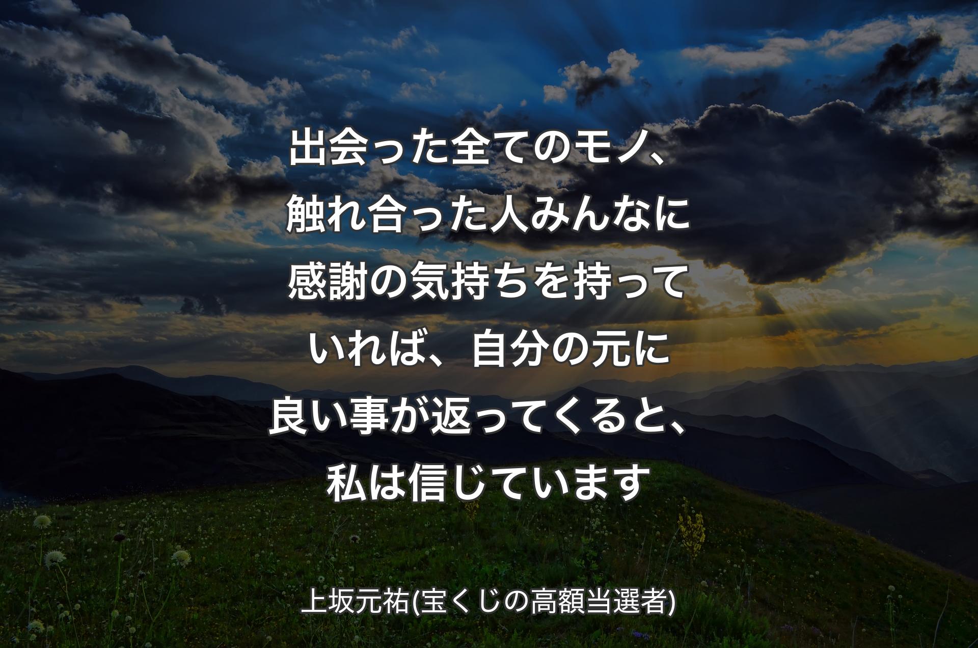 出会った全てのモノ、触れ合った人みんなに感謝の気持ちを持っていれば、自分の元に良い事が返ってくると、私は信じています - 上坂元祐(宝くじの高額当選者)