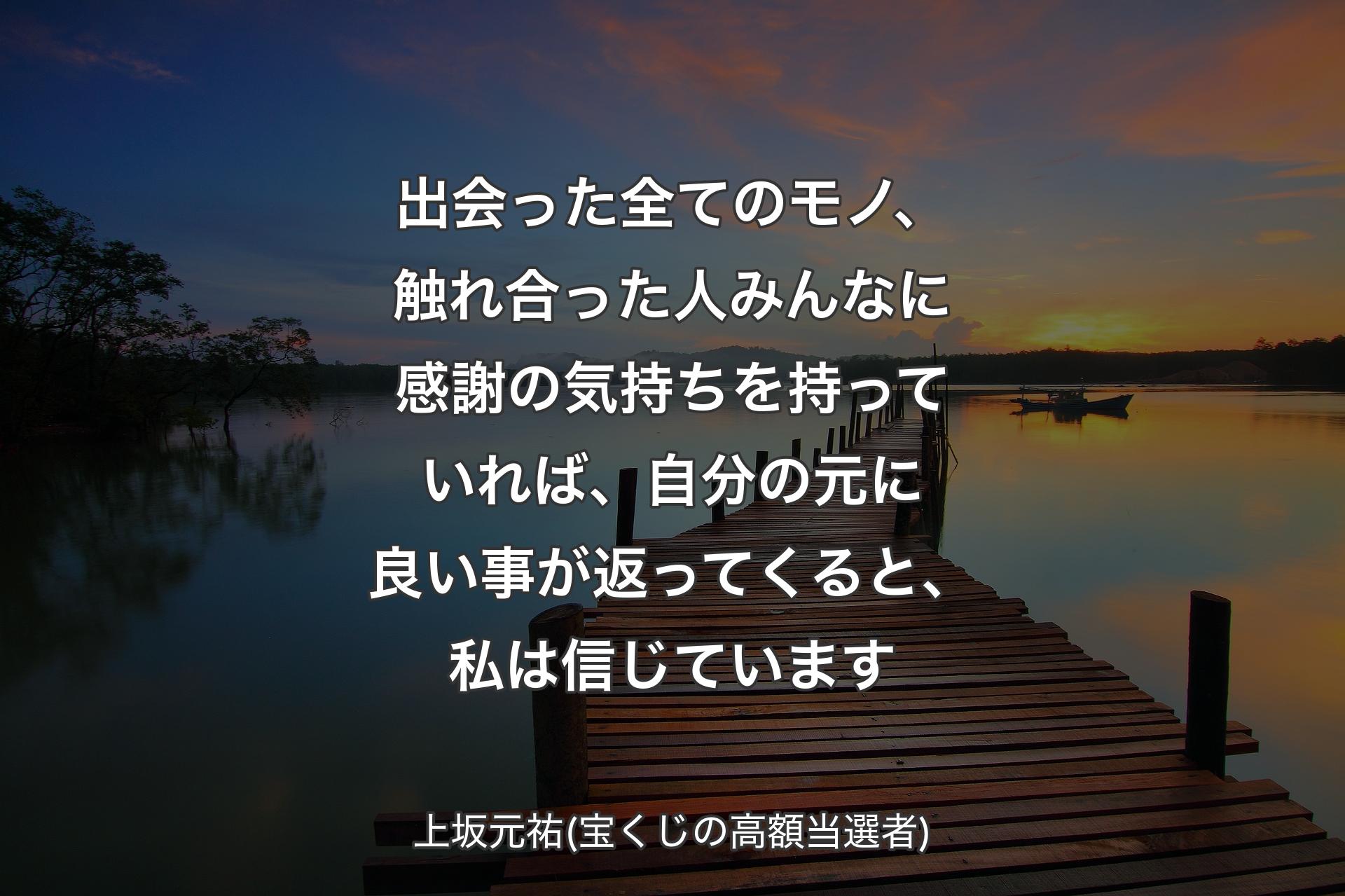 出会った全てのモノ、触れ合った人みんなに感謝の気持ちを持っていれば、自分の元に良い事が返ってくると、私は信じています - 上坂元祐(宝くじの高額当選者)