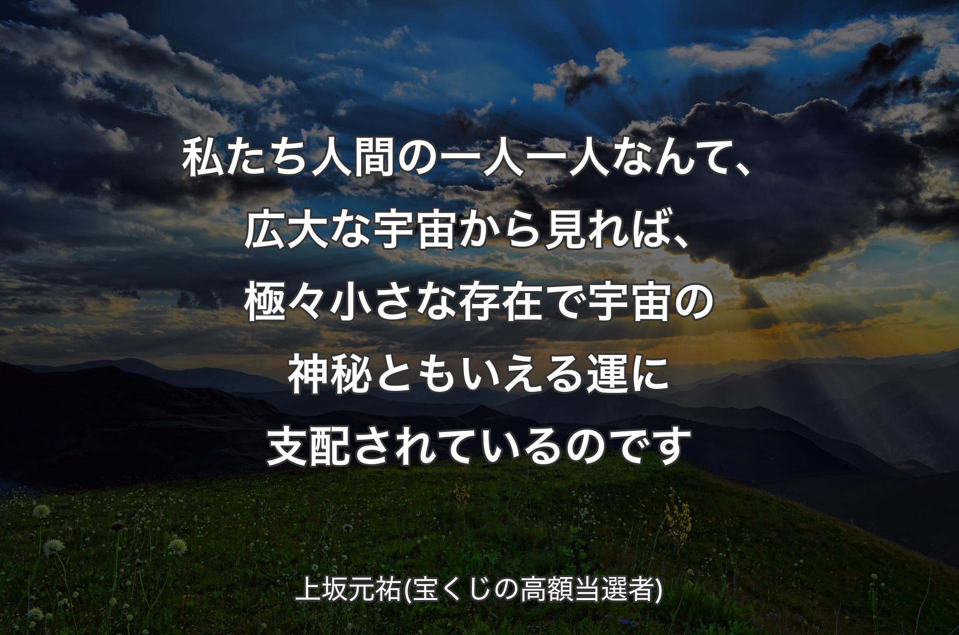 私たち人間の一人一人なんて、広大な宇宙から見れば��、極々小さな存在で宇宙の神秘ともいえる運に支配されているのです - 上坂元祐(宝くじの高額当選者)