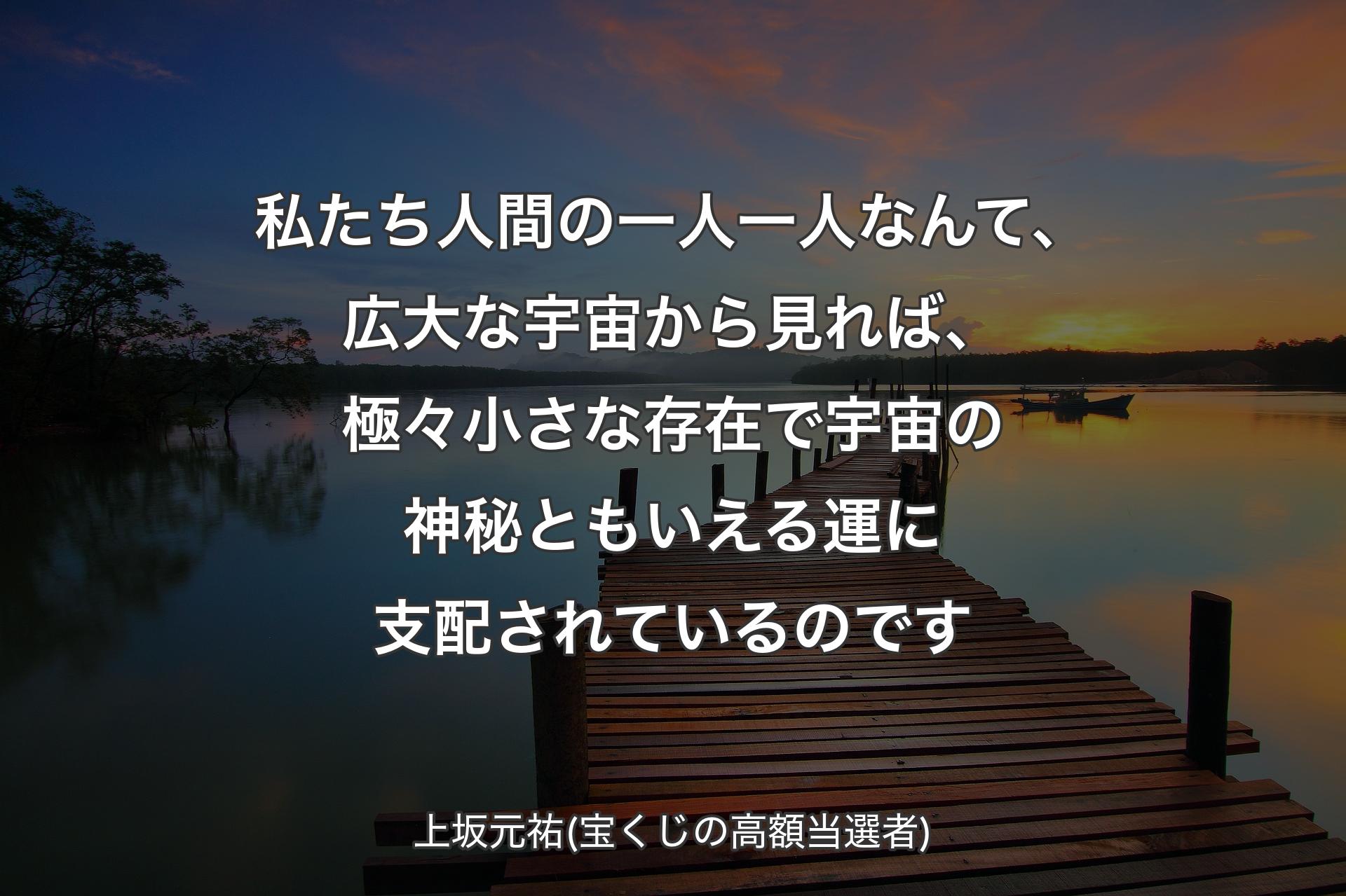 私たち人間の一人一人なんて、広大な宇宙から見れば、極々小さな存在で宇宙の神秘ともいえる運に支配されているのです - 上坂元祐(宝くじの高額当選者)