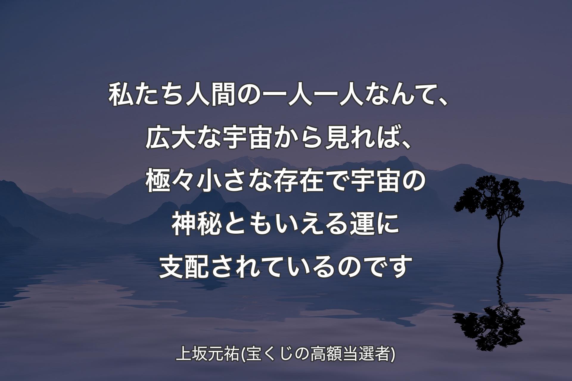 【背景4】私たち人間の一人一人なんて、広大な宇宙から見れば、極々小さな存在で宇宙の神秘ともいえる運に支配されているのです - 上坂元祐(宝くじの高額当選者)