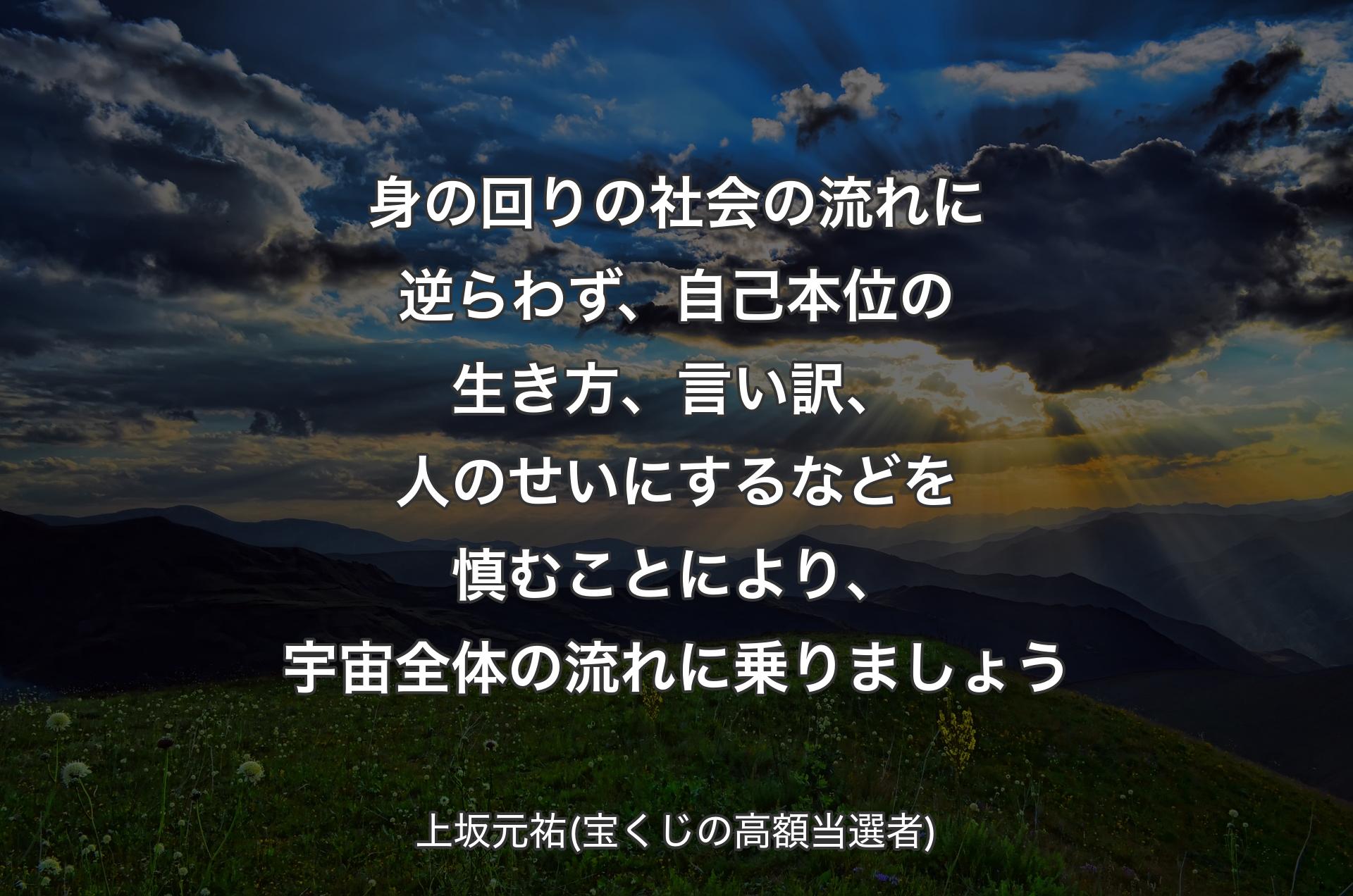 身の回りの社会の流れに逆らわず、自己本位の生き方、言い訳、人のせいにするなどを慎むことにより、宇宙全体の流れに乗りましょう - 上坂元祐(宝くじの高額当選者)