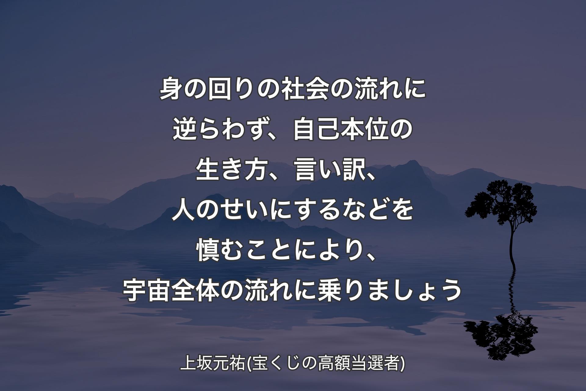 身の回りの社会の流れに逆らわず、自己本位の生き方、言い訳、人のせいにするなどを慎むことにより、宇宙全体の流れに乗りましょう - 上坂元祐(宝くじの高額当選者)