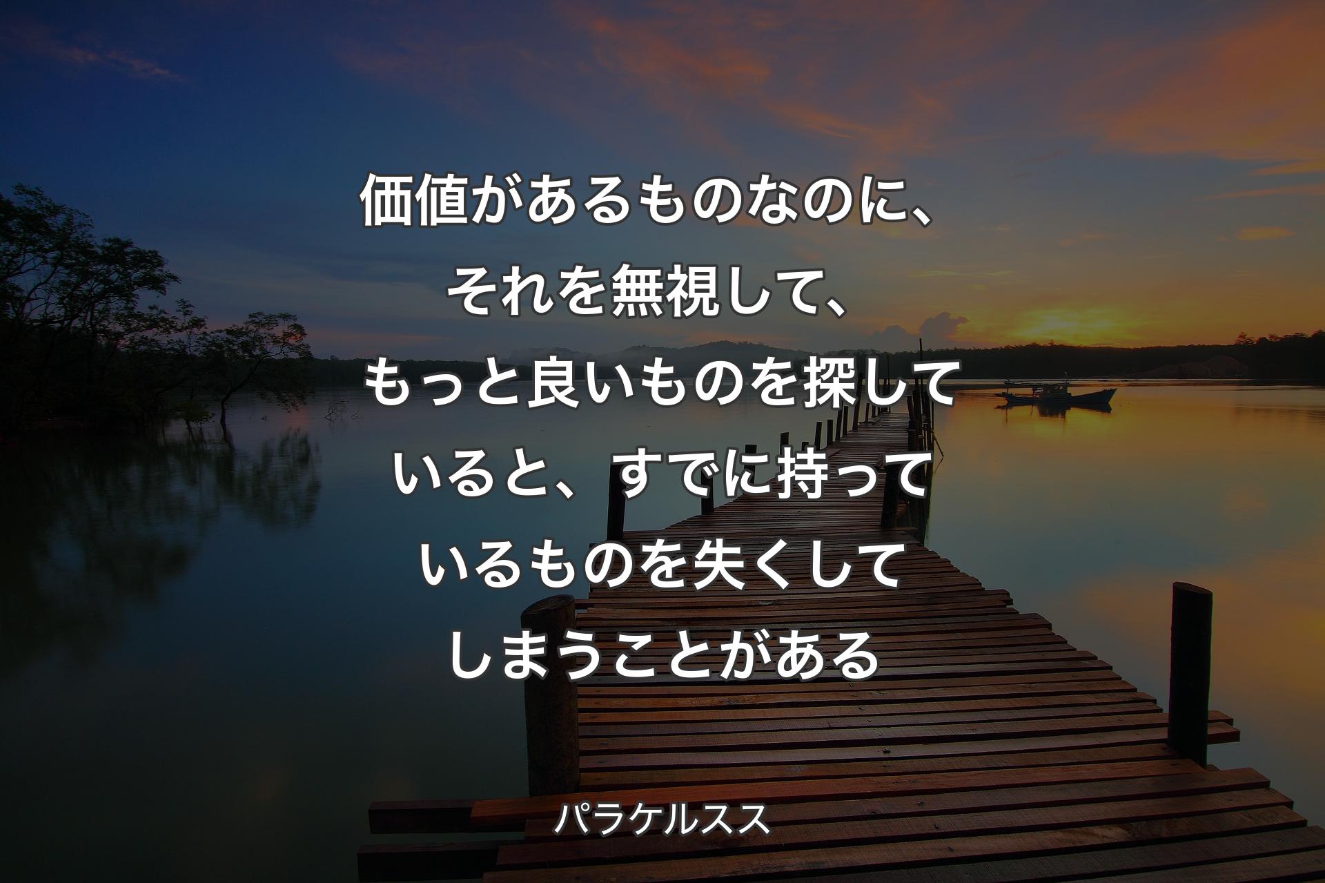 価値があるものなのに、それを無視して、もっと良いものを探していると、すでに持っているものを失くしてしまうことがある - パラケルスス