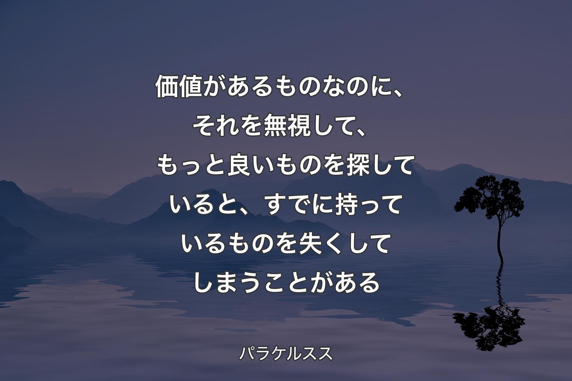 【背景4】価値があるものなのに、それを無視して、もっと良いものを探していると、すでに持っているものを失くしてしまうことがある - パラケルスス