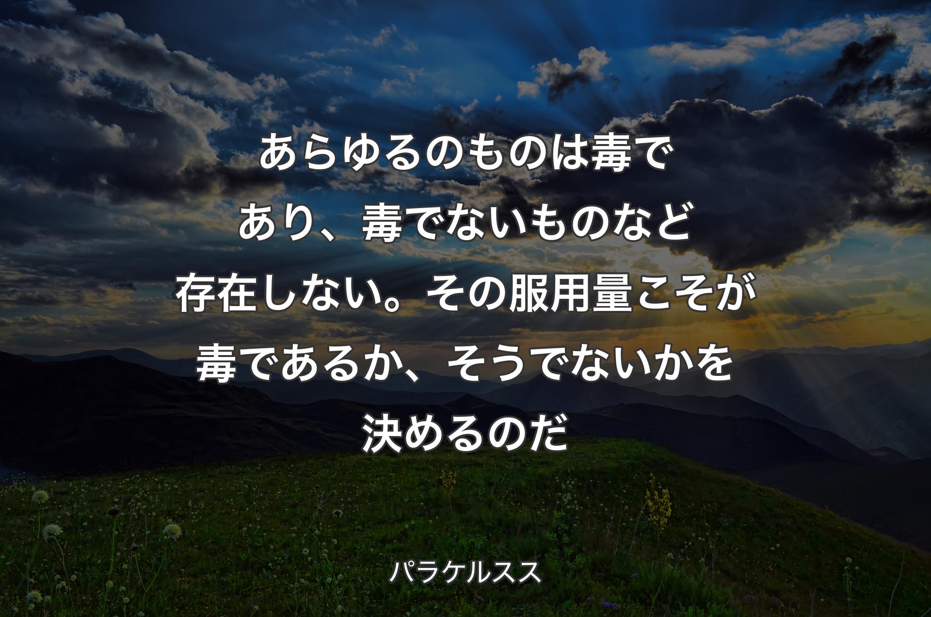 あらゆるのものは毒であり、毒でないものなど存在しない。その服用量こそが毒であるか、そうでないかを決めるのだ - パラケルスス