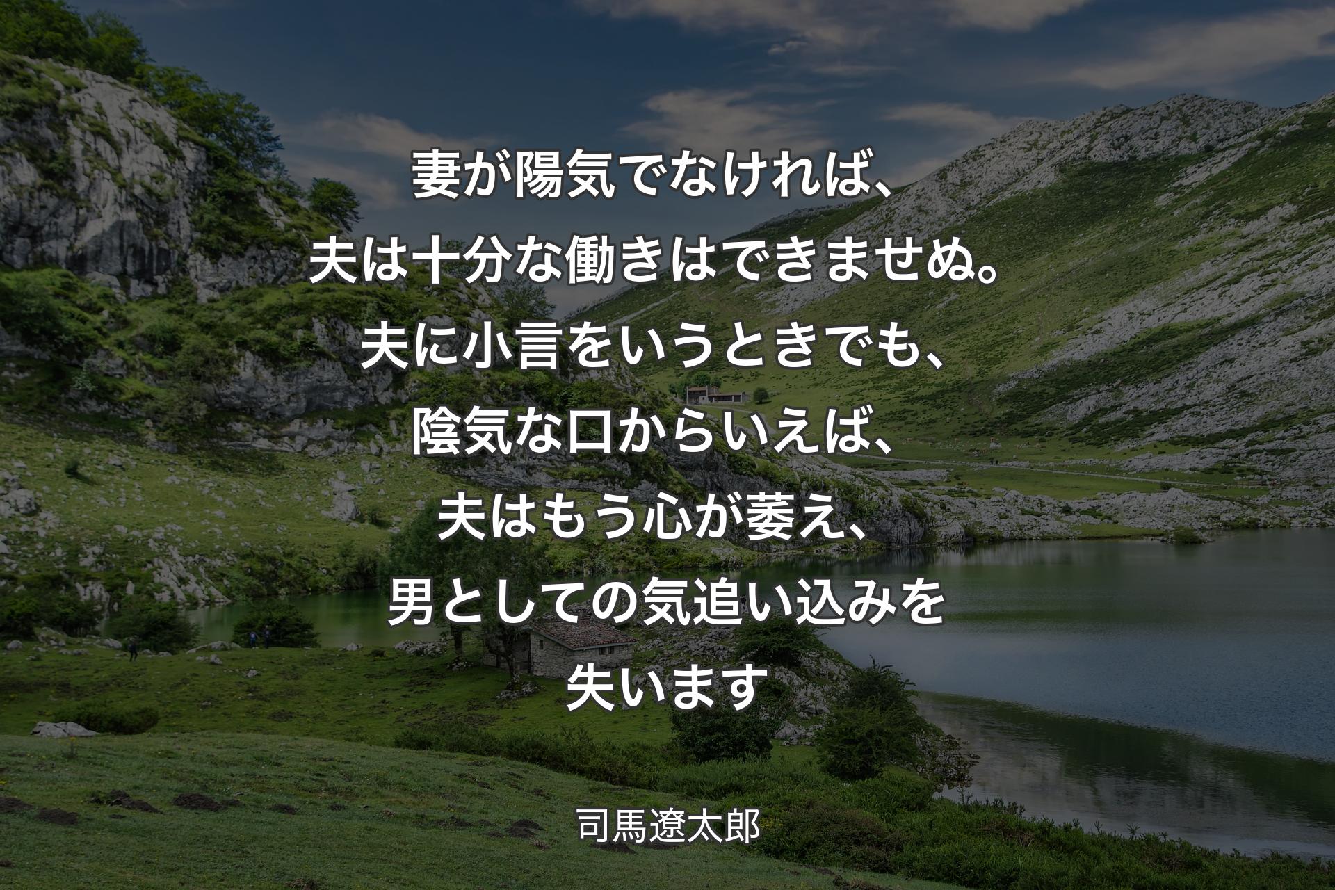 妻が陽気でなければ、夫は十分な働きはできませぬ。夫に小言をいうときでも、陰気な口からいえば、夫はもう心が萎え、男としての気追い込みを失います - 司馬遼太郎