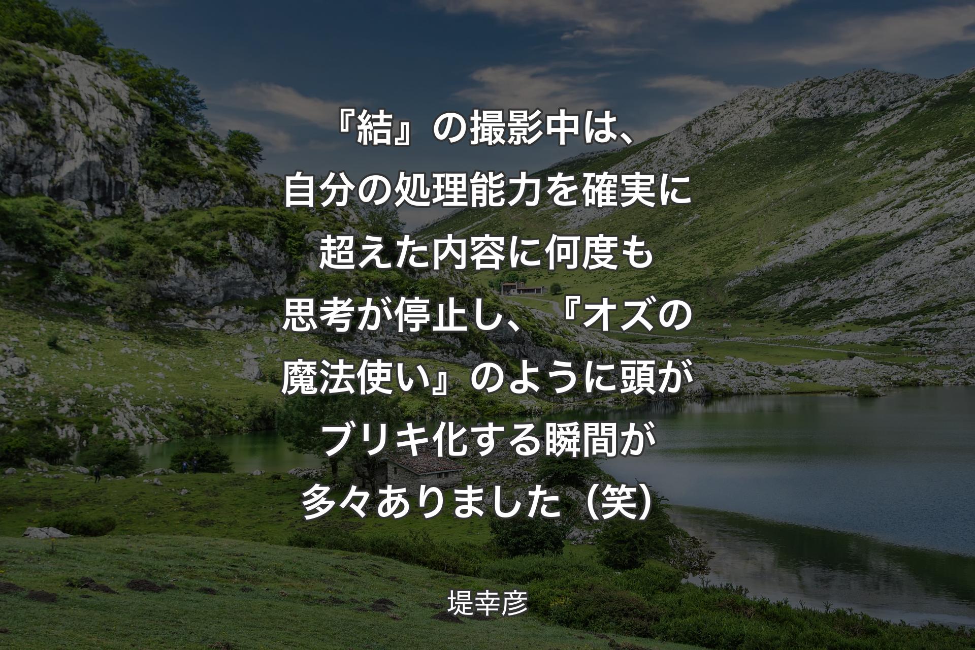 【背景1】『結』の撮影中は、自分の処理能力を確実に超えた内容に何度も思考が停止し、『オズの魔法使い』のように頭がブリキ化する瞬間が多々ありました（笑） - 堤幸彦