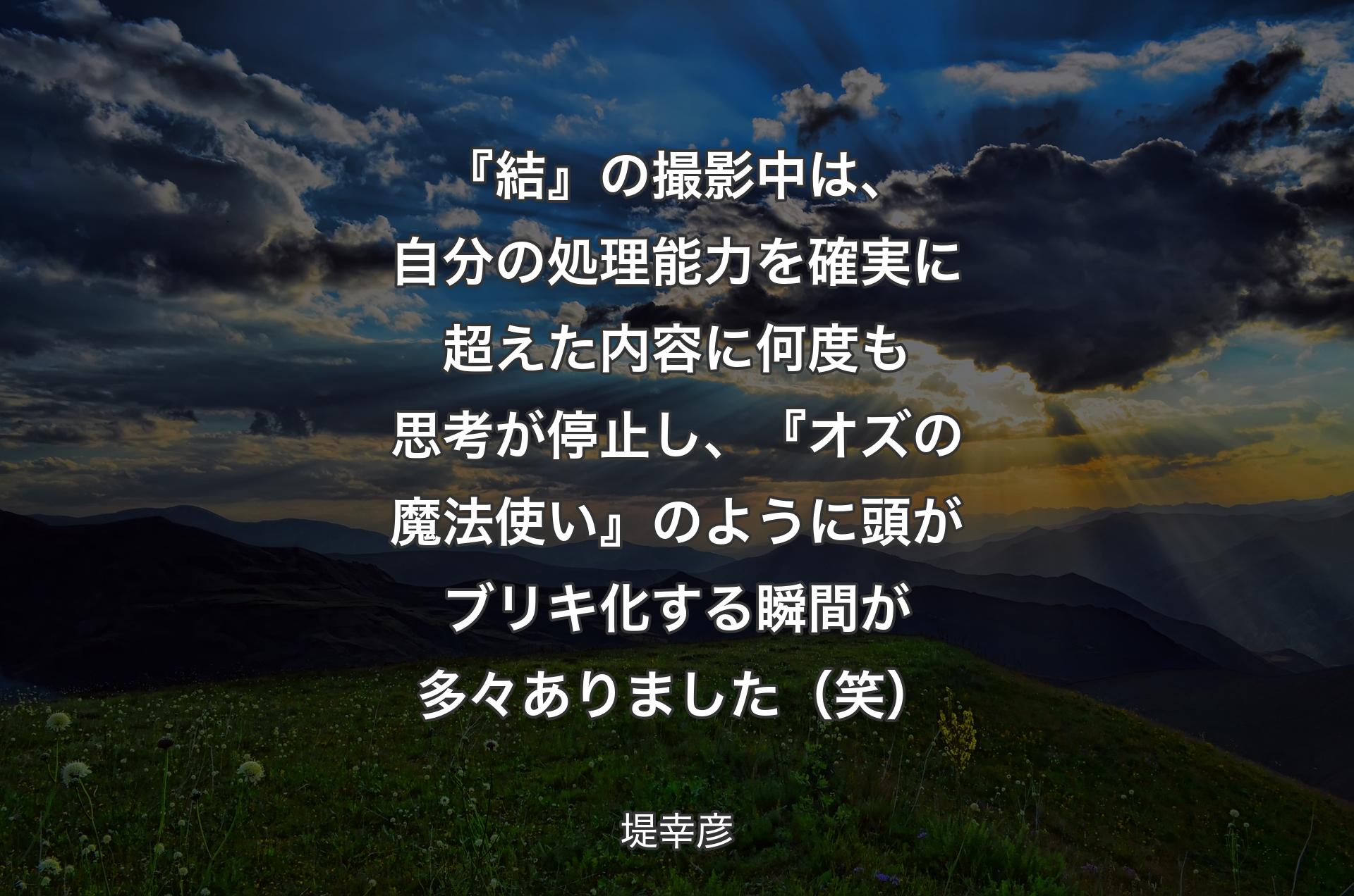 『結』の撮影中は、自分の処理能力を確実に超えた内容に何度も思考が停止し、『オズの魔法使い』のように頭がブリキ化する瞬間が多々ありました（笑） - 堤幸彦