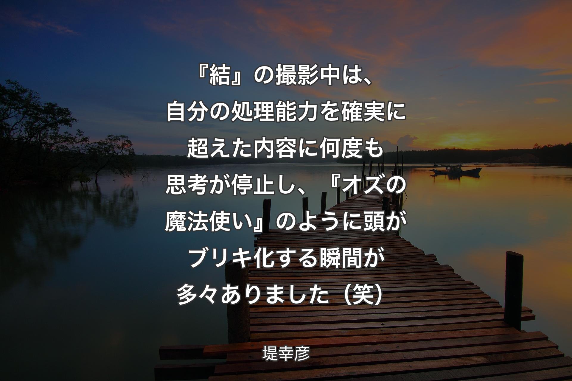 【背景3】『結』の撮影中は、自分の処理能力を確実に超えた内容に何度も思考が停止し、『オズの魔法使い』のように頭がブリキ化する瞬間が多々ありました（笑） - 堤幸彦