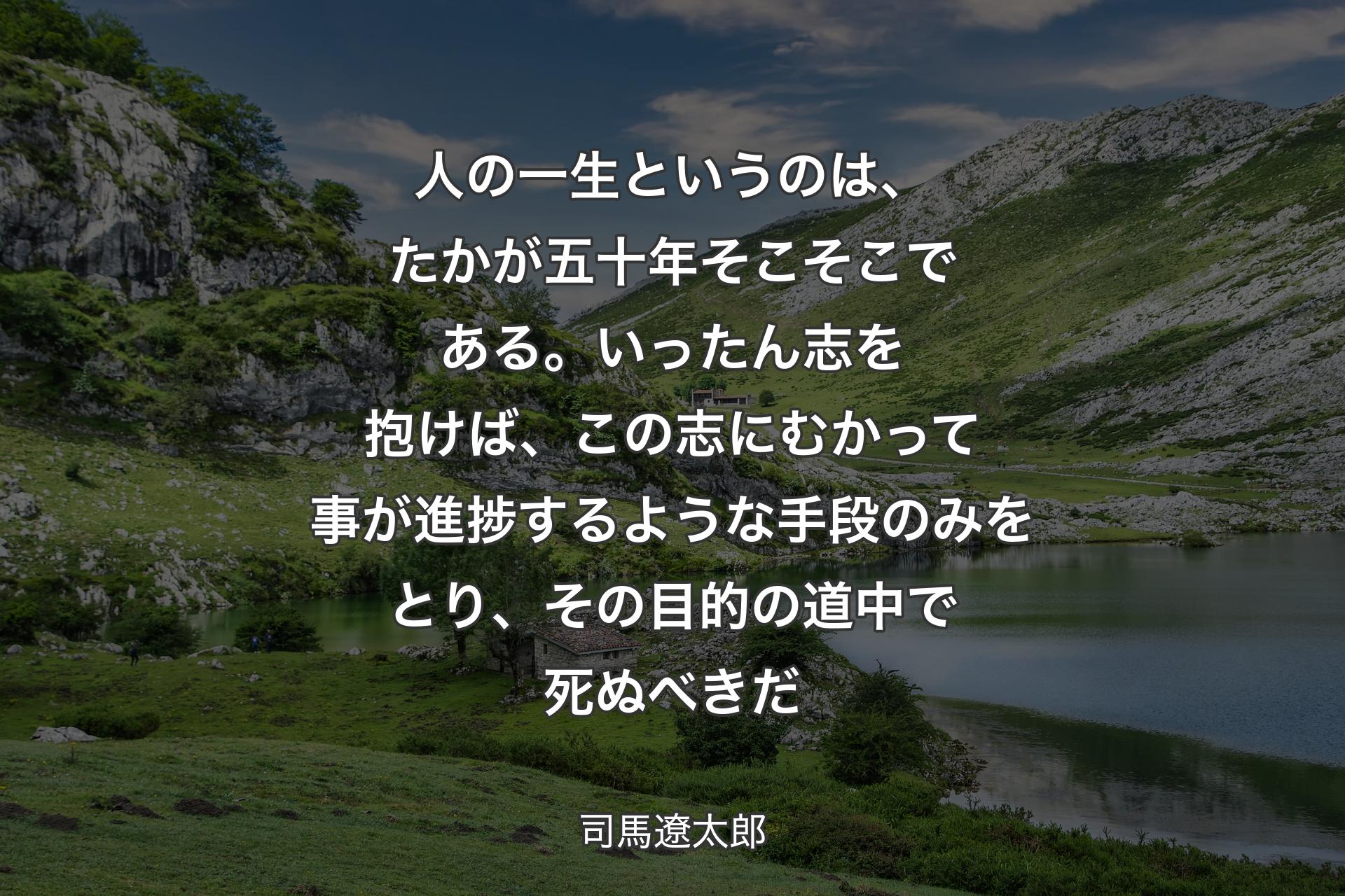 【背景1】人の一生というのは、たかが五十年そこそこである。いったん志を抱けば、この志にむかって事が進捗するような手段のみをとり、その目的の道中で死ぬべきだ - 司馬遼太郎