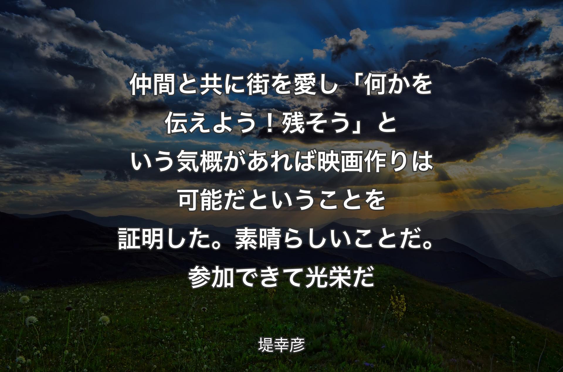 仲間と共に街を愛し「何かを伝えよう！残そう」という気概があれば映画作りは可能だということを証明した。素晴らしいことだ。参加できて光栄だ - 堤幸彦