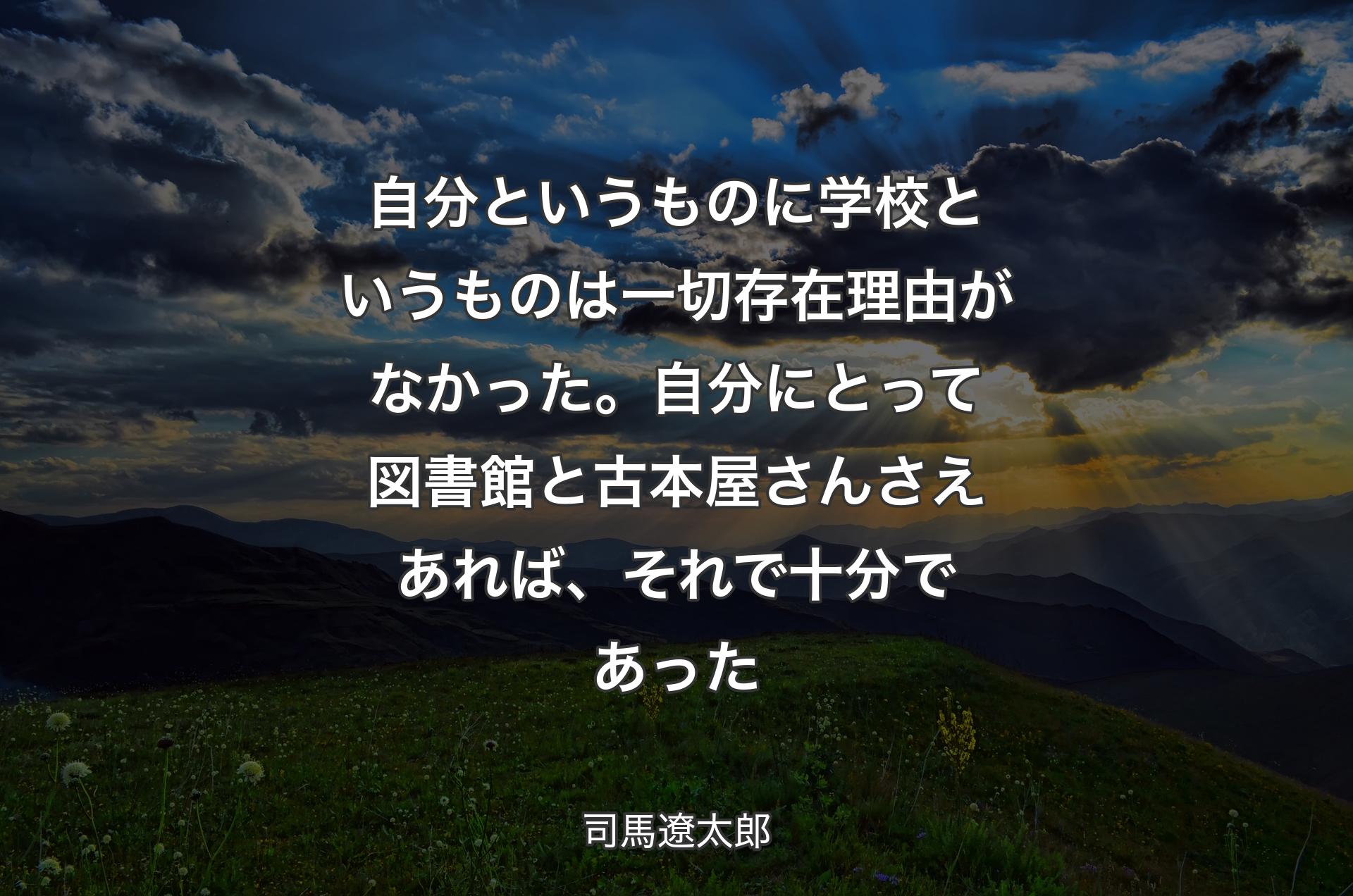 自分というものに学校というものは一切存在理由がなかった。自分にとって図書館と古本屋さんさえあれば、それで十分であった - 司馬遼太郎