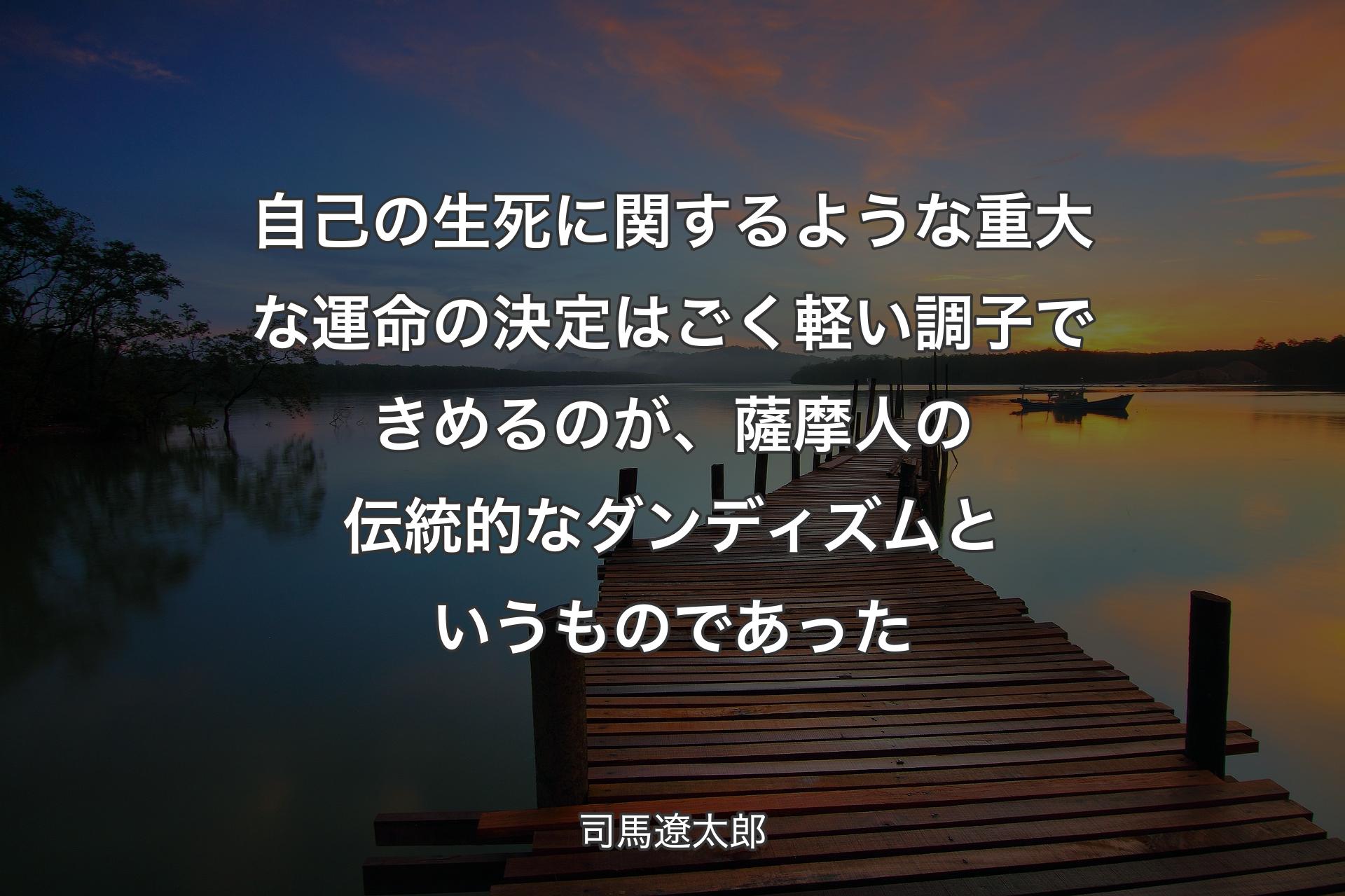 自己の生死に関するような重大な運命の決定はごく軽い調子できめるのが、薩摩人の伝統的なダンディズムというものであった - 司馬遼太郎