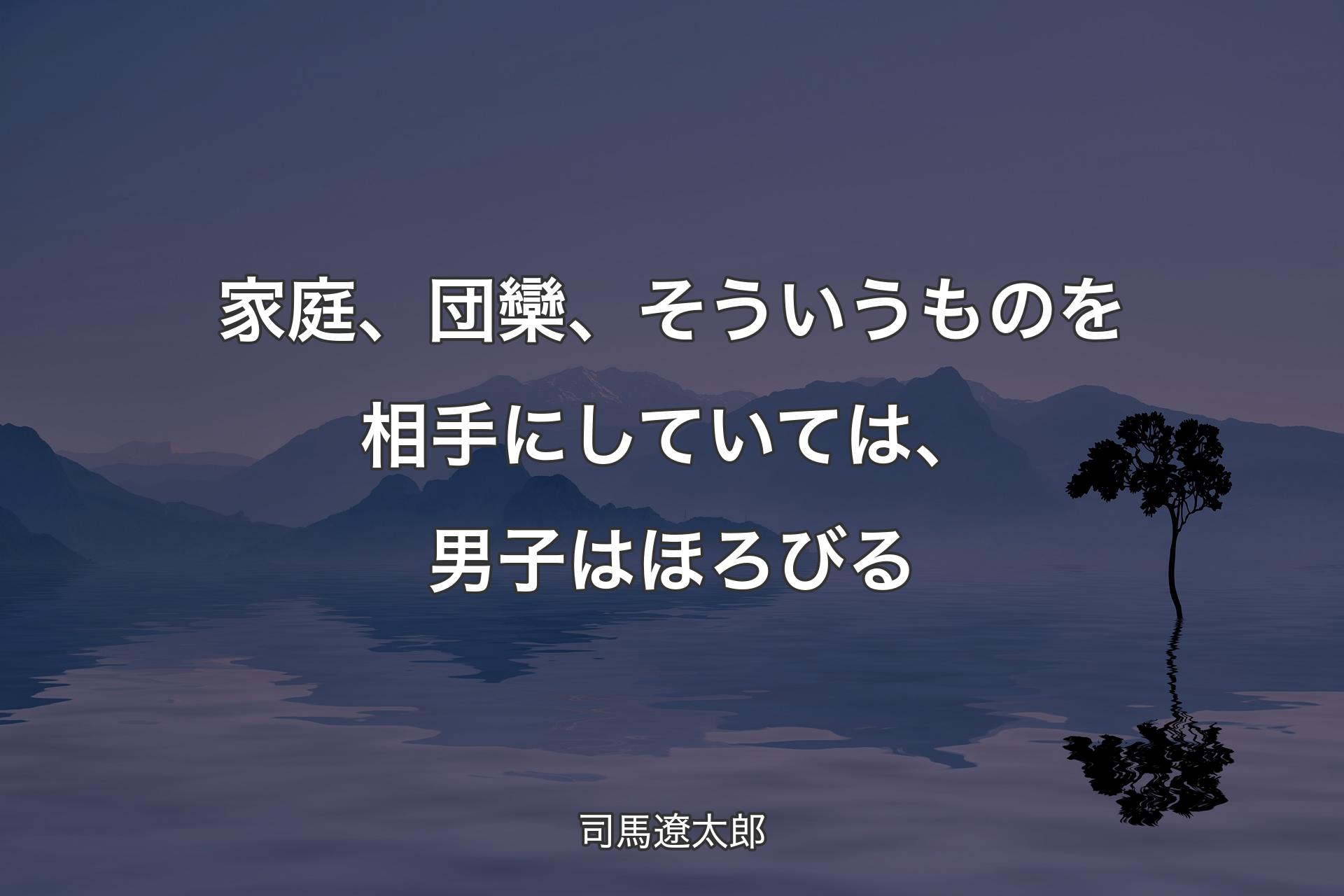 【背景4】家庭、団欒、そういうものを相手にしていては、男子はほろびる - 司馬遼太郎