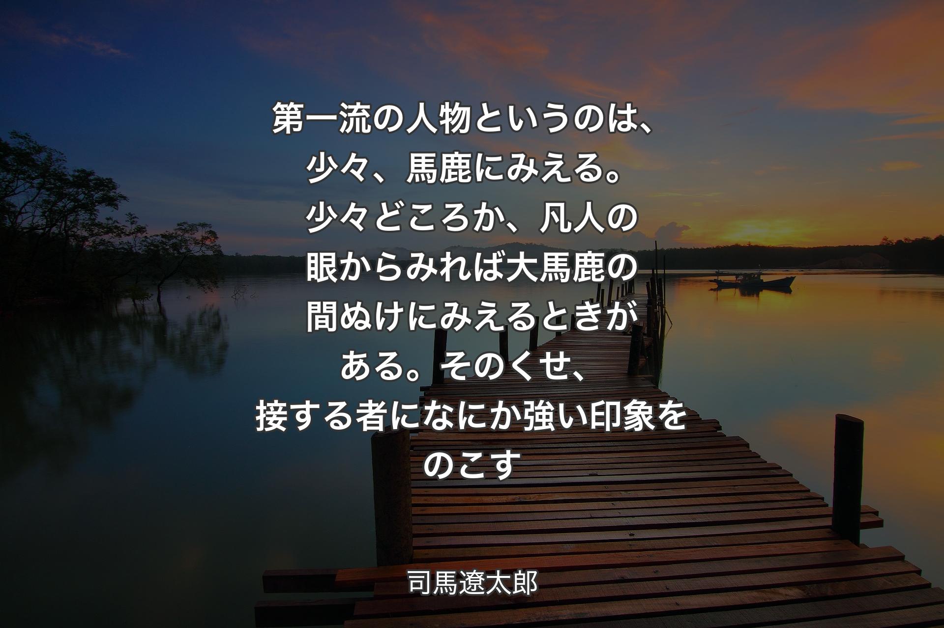 【背景3】第一流の人物というのは、少々、馬鹿にみえる。少々どころか、凡人の眼からみれば大馬鹿の間ぬけにみえるときがある。そのくせ、接する者になにか強い印象をのこす - 司馬遼太郎