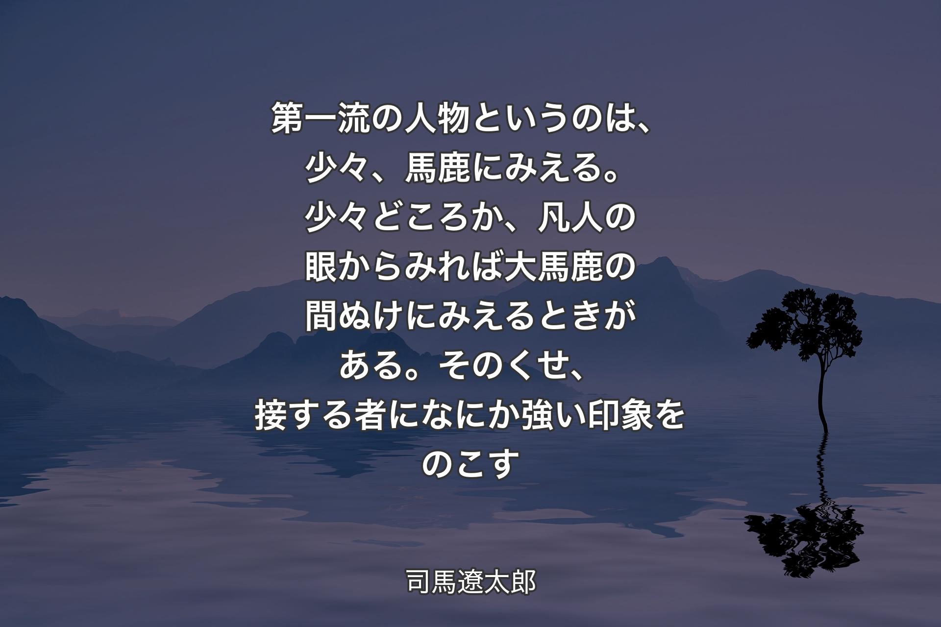 第一流の人物というのは、少々、馬鹿にみえる。��少々どころか、凡人の眼からみれば大馬鹿の間ぬけにみえるときがある。そのくせ、接する者になにか強い印象をのこす - 司馬遼太郎