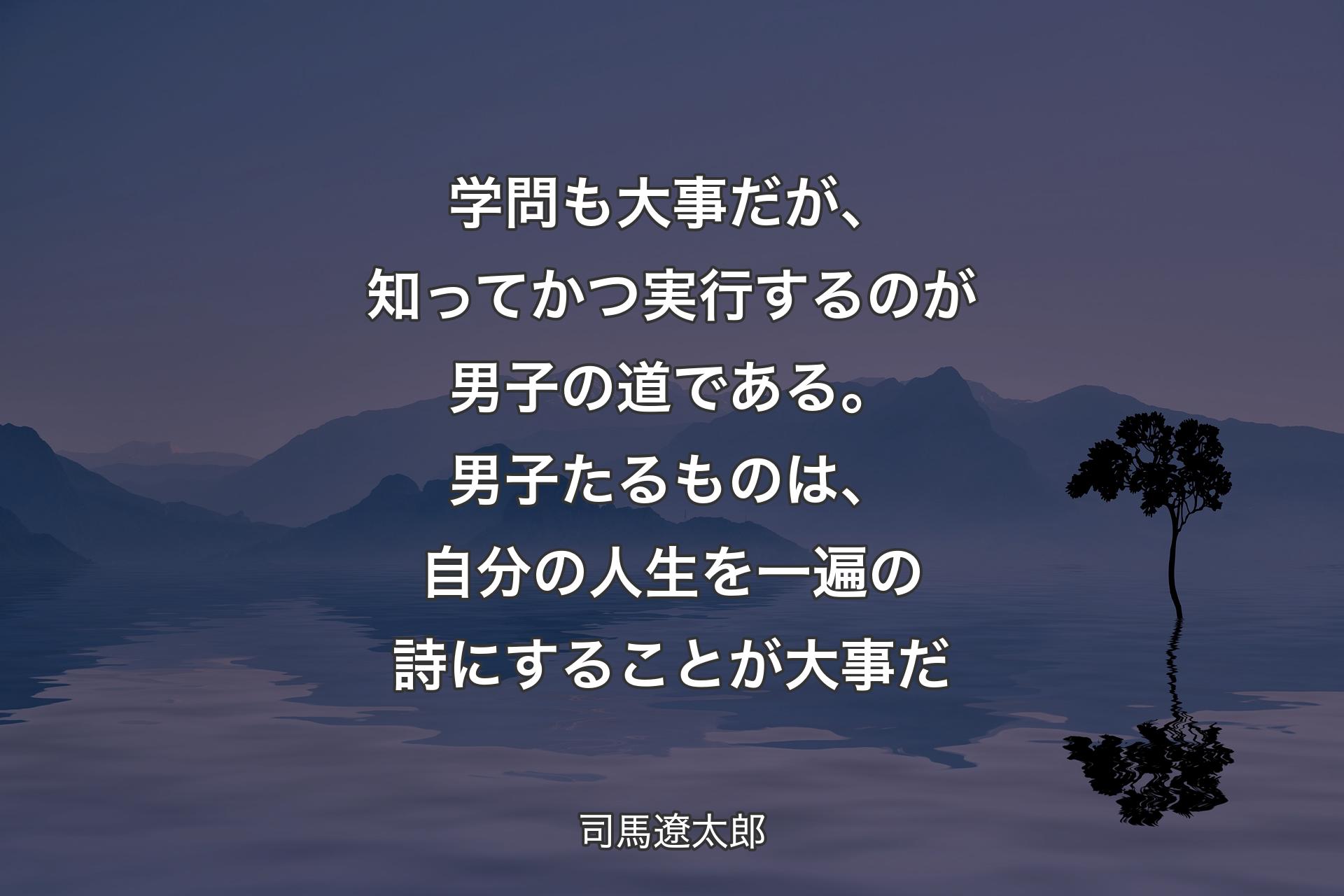 学問も大事だが、知ってかつ実行するのが男子の道である。男子たるものは、自分の人生を一遍の詩にすることが大事だ - 司馬遼太郎