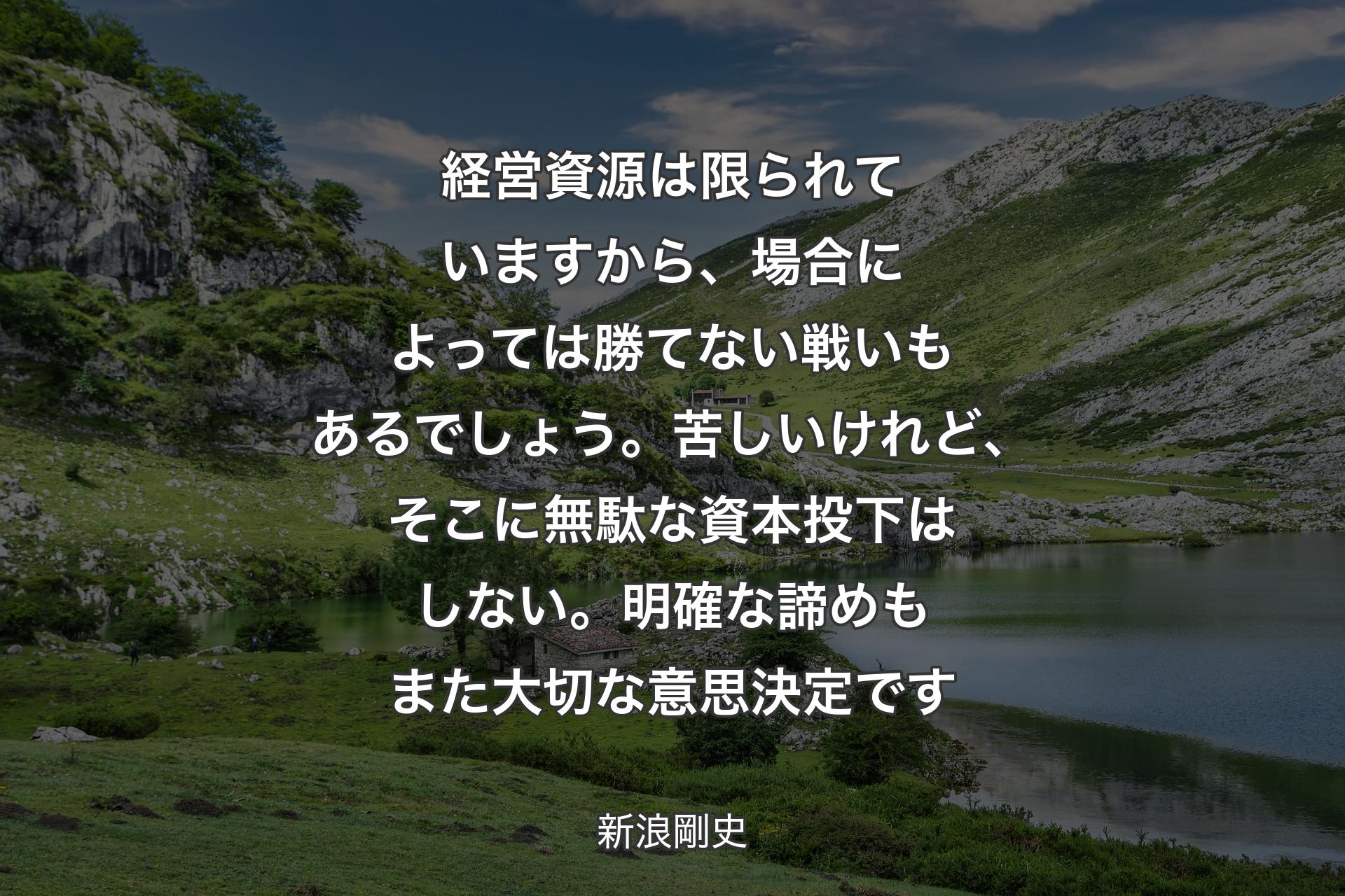 経営資源は限られていますから、場合によっては勝てない戦いもあるでしょう。苦しいけれど、そこに無駄な資本投下はしない。明確な諦めもまた大切な意思決定です - 新浪剛史