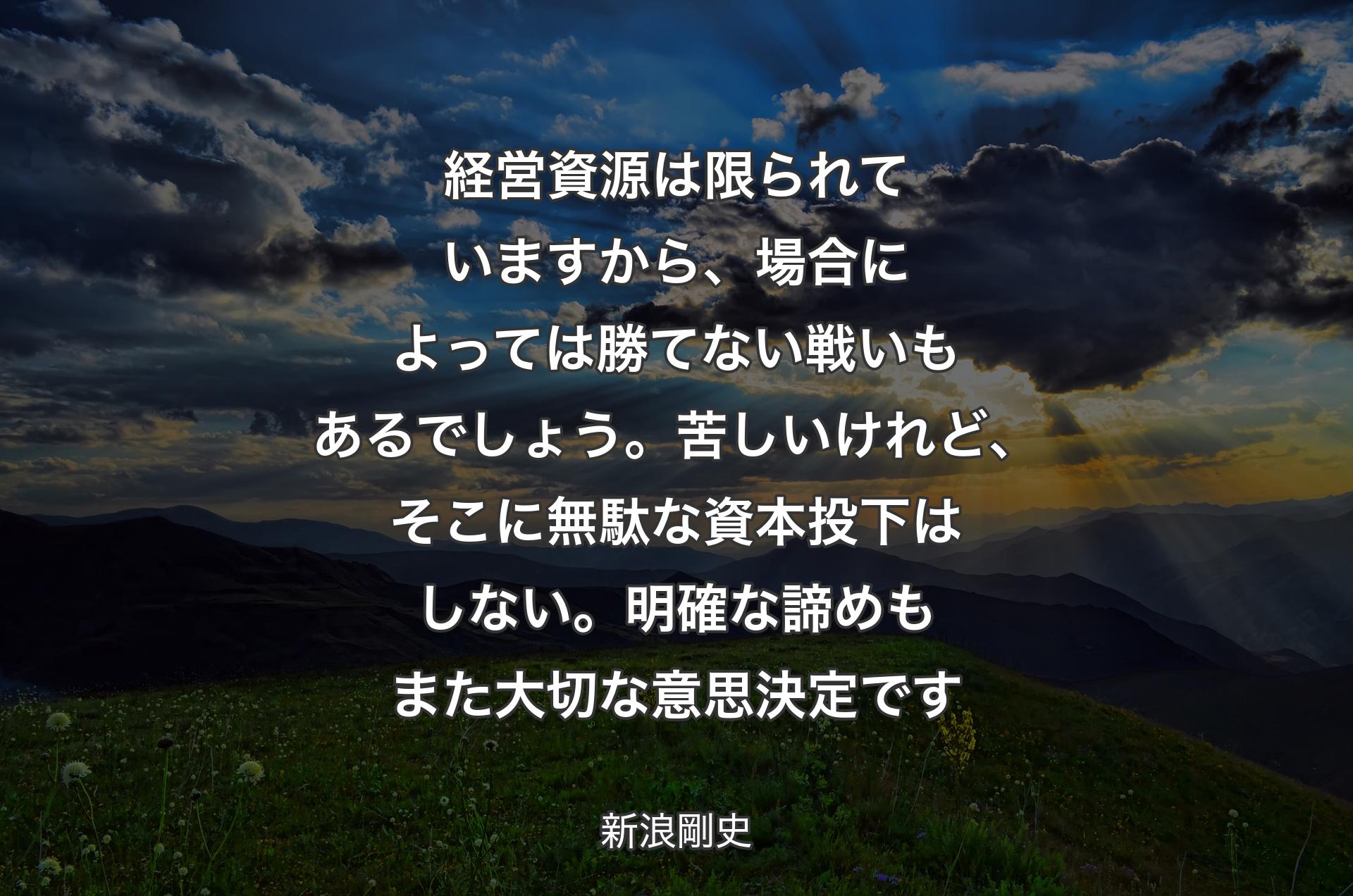 経営資源は限られていますから、場合によっては勝てない戦いもある��でしょう。苦しいけれど、そこに無駄な資本投下はしない。明確な諦めもまた大切な意思決定です - 新浪剛史