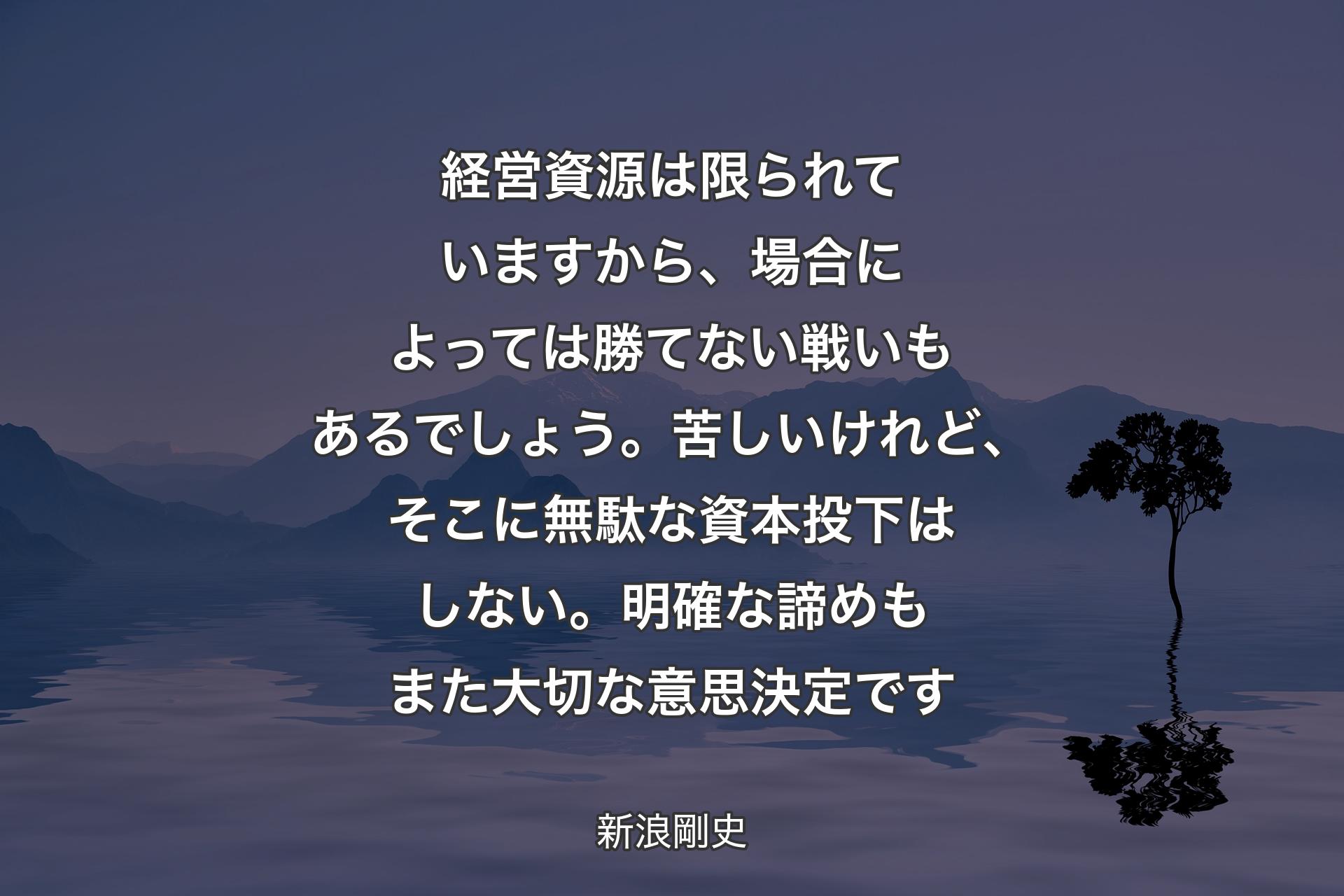 経営資源は限られていますから、場合によっては勝てない戦いもあるでしょう。苦しいけれど、そこに無駄な資本投下はしない。明確な諦めもまた大切な意思決�定です - 新浪剛史